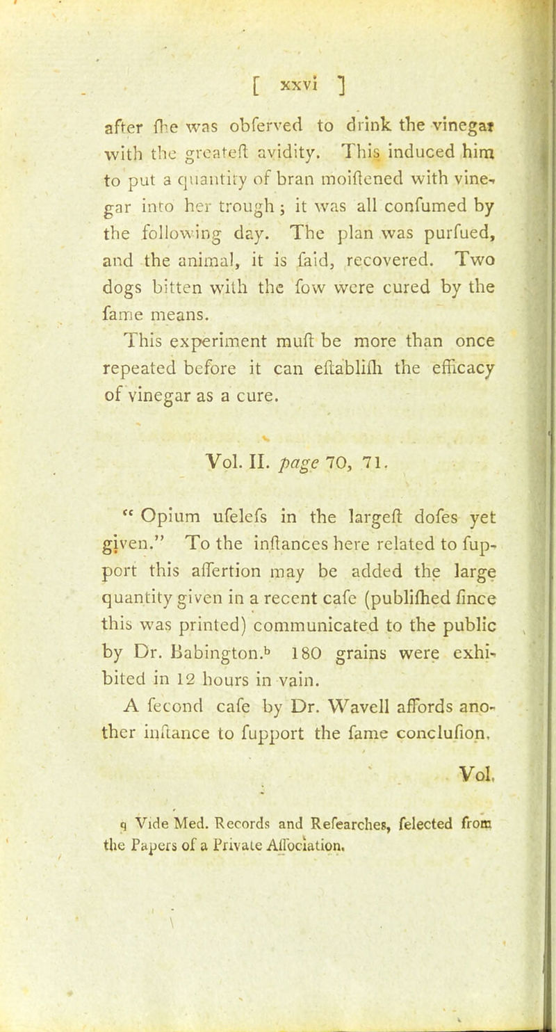 [ xxvl ] after fb.e was obferved to drink the vinegat with the greatefl: avidity. This induced him to put a quantity of bran moiflened with vine- gar into her trough; it was all confumed by the following day. The plan was purfued, and the animal, it is faid, recovered. Two dogs bitten with the fow were cured by the fame means. This experiment mufi: be more than once repeated before it can eftablifli the efficacy of vinegar as a cure. Vol. II. page 10, 71.  Opium ufelefs in the largeft dofes yet given. To the inftances here related to fup- port this affertion may be added the large quantity given in a recent cafe (publiflied fince this was printed) communicated to the public by Dr. Babington.^ 180 grains were exhi- bited in 12 hours in vain. A fecond cafe by Dr. Wavell affords ano- ther iufiance to fupport the fame conclufiop. Vol. q Vide Med. Records and Refearches, felected from the Pfipeis of a Privaie Allbclation. \