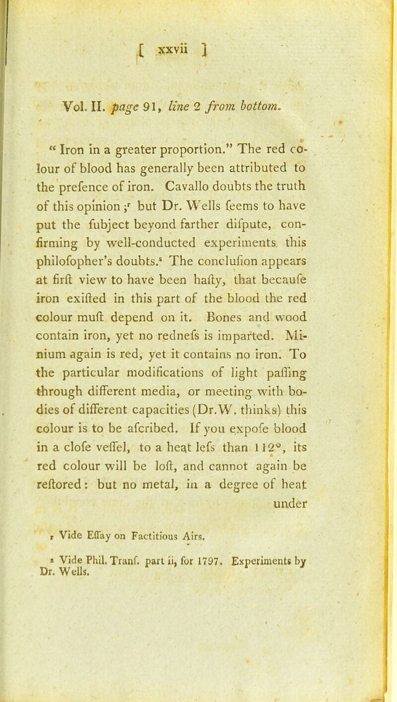 [ ?cxvii ] Vol. II. page 91, liiie 2 frojn bottom,  Iron in a greater proportion. The red co- lour of blood has generally been attributed to the prefence of iron. Cavallo doubts the truth of this opinion but Dr. Wells feems to have put the fubject beyond farther difpute, con- firming by well-conducted experiments, this philofopher's doubts.* The conclufion appears at firfl: view to have been hafty, that becaufe iron exifted in this part of the blood the red colour muft depend on it. Bones and wood contain iron, yet no rednefs is imparted. Mi- nium again is red, yet it contains no iron. To the particular modifications of light paffing through different media, or meeting with bo- dies of different capacities (Dr. W, thinks) this colour is to be afcribed. If you expofe blood in a clofe veffel, to a heqt lefs than 112**, its if. red colour will be loft, and cannot again be reftored: but no metal, in a degree of heat under r Vide Effay on Factitious Airs. s Vide Phil. Tranf. part ii, for 1797. Experiments by Dr. Wells.