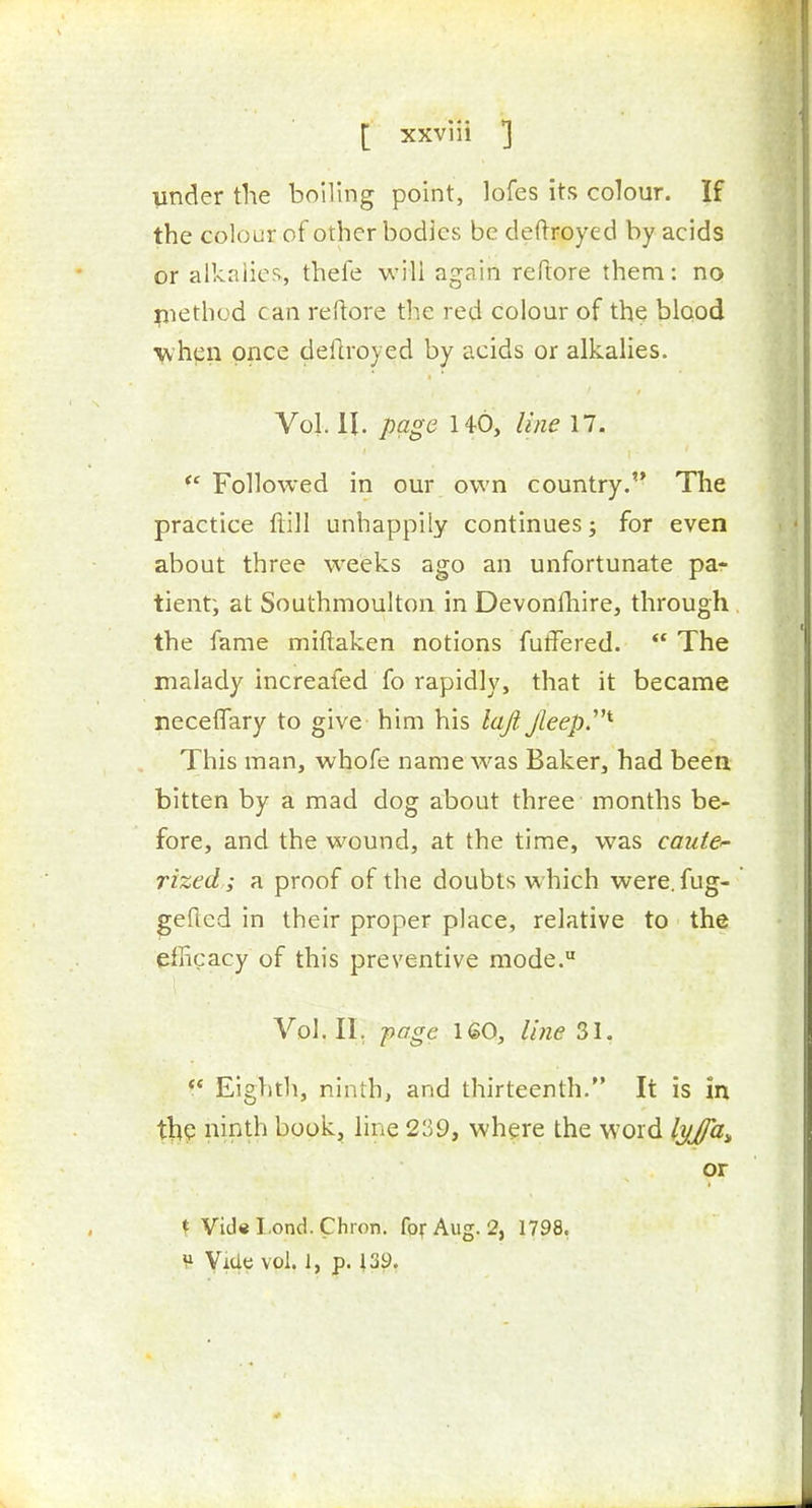 under the boiling point, lofes its colour. If the colour of other bodies be deftroyed by acids or alkalies, thefe will again reftore them: no pietbod can reftore the red colour of the blood when once deftroyed by acids or alkalies. Vol. 11. page 140, line 17. Followed in our own country. The practice flill unhappily continues; for even about three wrecks ago an unfortunate par tient; at Southmoulton in Devonfhire, through the fame miftaken notions futTered.  The malady Increafed fo rapidly, that it became neceffary to give him his loft. Jleep^^ This man, whofe name was Baker, had been bitten by a mad dog about three months be- fore, and the wound, at the time, was caute<- rized; a proof of the doubts which were, fug- gefted in their proper place, relative to the efficacy of this preventive mode. Vol.11, -page 160, line 31. ** Eighth, ninth, and thirteenth. It is in ninth book, line 239, where the word l^/Ja^ or t Vid«I.ond.Chion. focAug. 2, 1798, V- Vide vol. 1, p. 139.