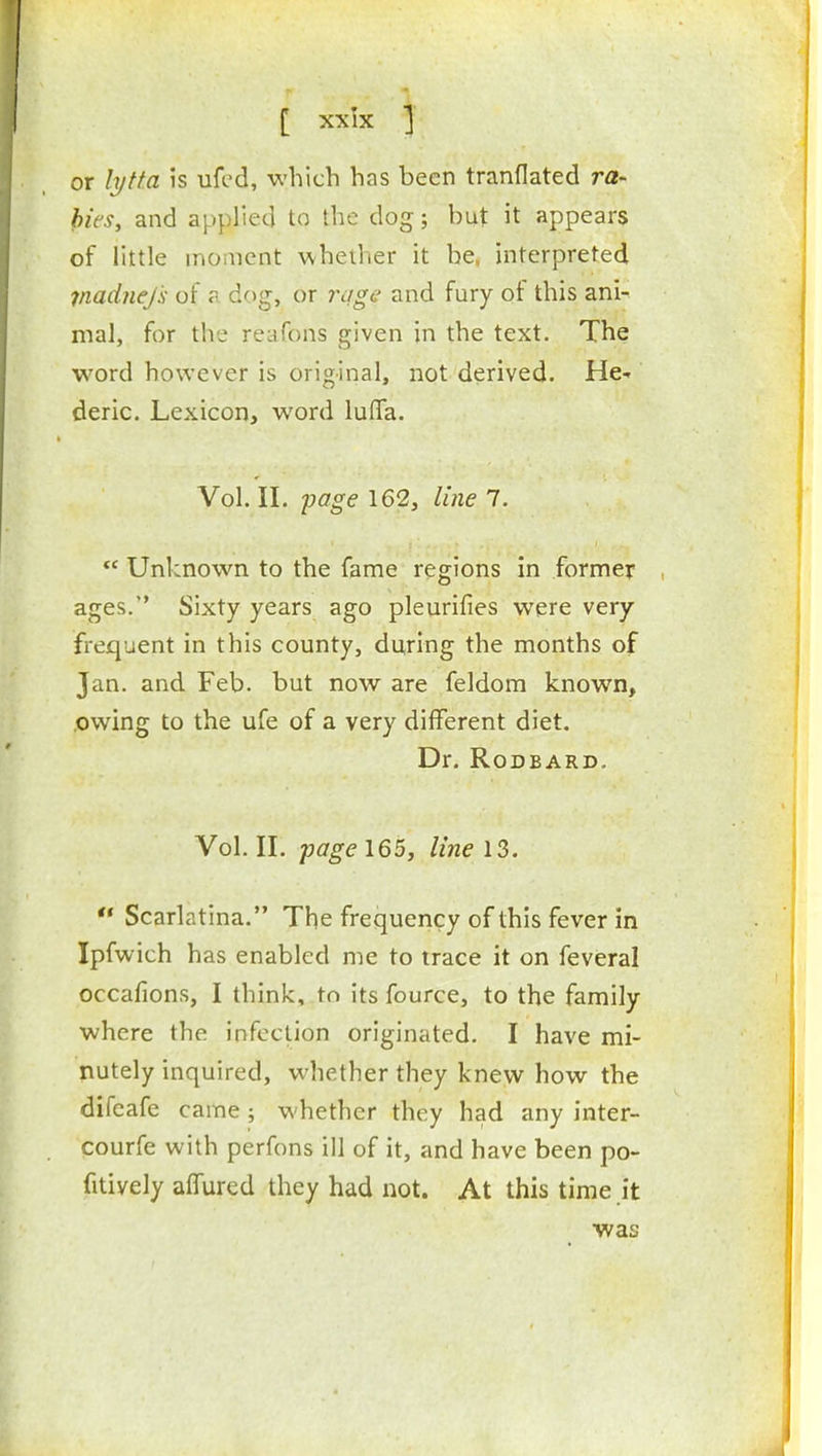 or lytfa is ufcd, which has been tranflated ra- bies, and applied to the dog; but it appears of little moment whether it be, interpreted jnadnejk of ? dog, or rage and fury of this ani- mal, for the reafons given in the text. The word however is original, not derived. He- deric. Lexicon, word luflfa. Vol. II. -page 162, line 7.  Unknown to the fame regions in former ages. Sixty years ago pleurifies were very frequent in this county, during the months of Jan. and Feb. but now are feldom known, owing to the ufe of a very different diet. Dr. RoDBARD. Vol. II. page 165, line 13.  Scarlatina. The frequency of this fever in Ipfwich has enabled me to trace it on feveral occafions, I think, to its fource, to the family where the infection originated. I have mi- nutely inquired, whether they knew how the difeafe came ; whether they had any inter- courfe with perfons ill of it, and have been po- fitively affured they had not. At this time it was