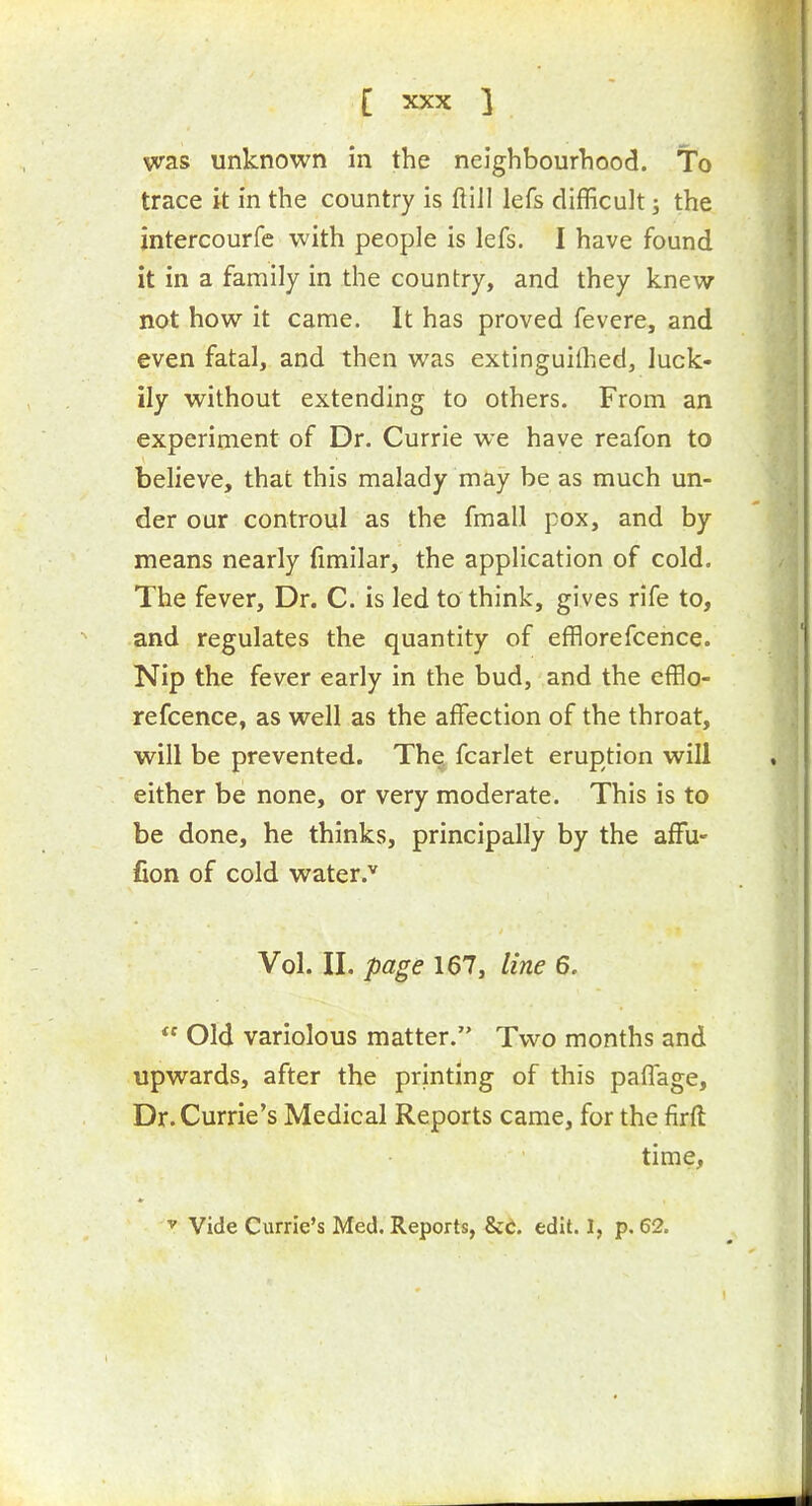 was unknown in the neighbourhood. To trace it in the country is ftiil lefs difficult; the intercourfe with people is lefs. I have found it in a family in the country, and they knew not how it came. It has proved fevere, and even fatal, and then was extinguiflied, luck- ily without extending to others. From an experiment of Dr. Currie we have reafon to believe, that this malady may be as much un- der our controul as the fmall pox, and by means nearly fimilar, the application of cold. The fever. Dr. C. is led to think, gives rife to, and regulates the quantity of efflorefcence. Nip the fever early in the bud, and the efflo- refcence, as well as the affection of the throat, will be prevented. Thq fcarlet eruption will either be none, or very moderate. This is to be done, he thinks, principally by the affu- fion of cold water.'' Vol. II. page 167, line 6.  Old variolous matter. Two months and upwards, after the printing of this paflage, Dr. Currie's Medical Reports came, for the firft time,  Vide Currie's Med, Reports, &C. edit. 1, p. 62.