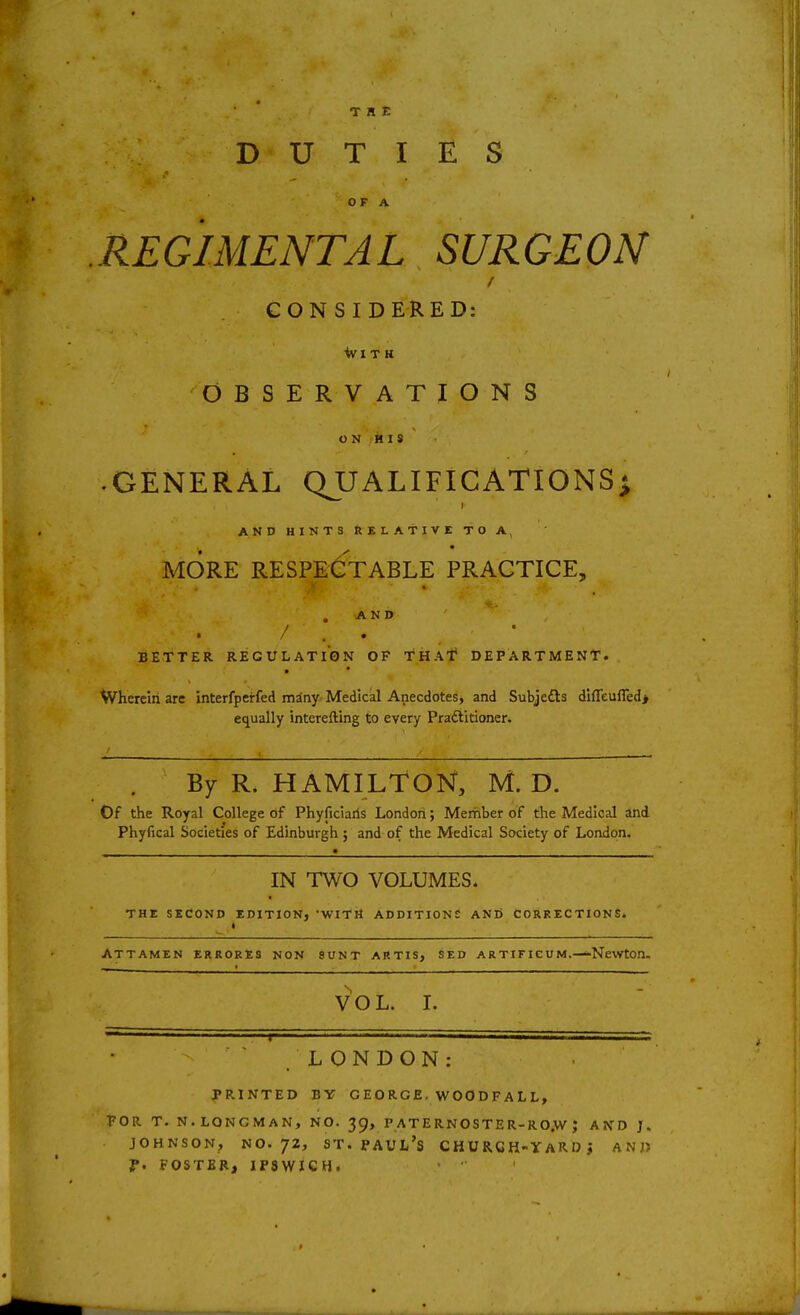 THE DUTIES O F A REGIMENTAL SURGEON CONSIDERED: OBSERVATIONS O N 'k 18 • GENERAL QUALIFICATIONS; AND HINTS Relative to a, MORE RESPECTABLE PRACTICE, .AND / . • BETTER REGULATION OF THAf DEPARTMENT. Wherein arc interfperfed many Medical Anecdotes, and Subjects dHreufied> equally interefting to every Pradiitioner. By R. HAMILTON, M. D. Of the Royal College of Phyficiaris Londori; Mernber of the Medical and Phyfical Societies of Edinburgh; and of the Medical Society of London. IN TWO VOLUMES. THE SECOND EDITION, •WITH ADDITIONS AND CORRECTIONS. ATTAMEN ERRORES NON SUNT ARTIS, SED ARTIFICUM. NeWtOn. VOL. 1. LONDON: PRINTED BY GEORGE, WOODFALL, FOR T. N.LONGMAN, NO. 39, P AT E RNO STE R-R O.W J AND J. JOHNSON, NO. 72, ST. Paul's church-yard j and f. FOSTER, IP3WXCH.