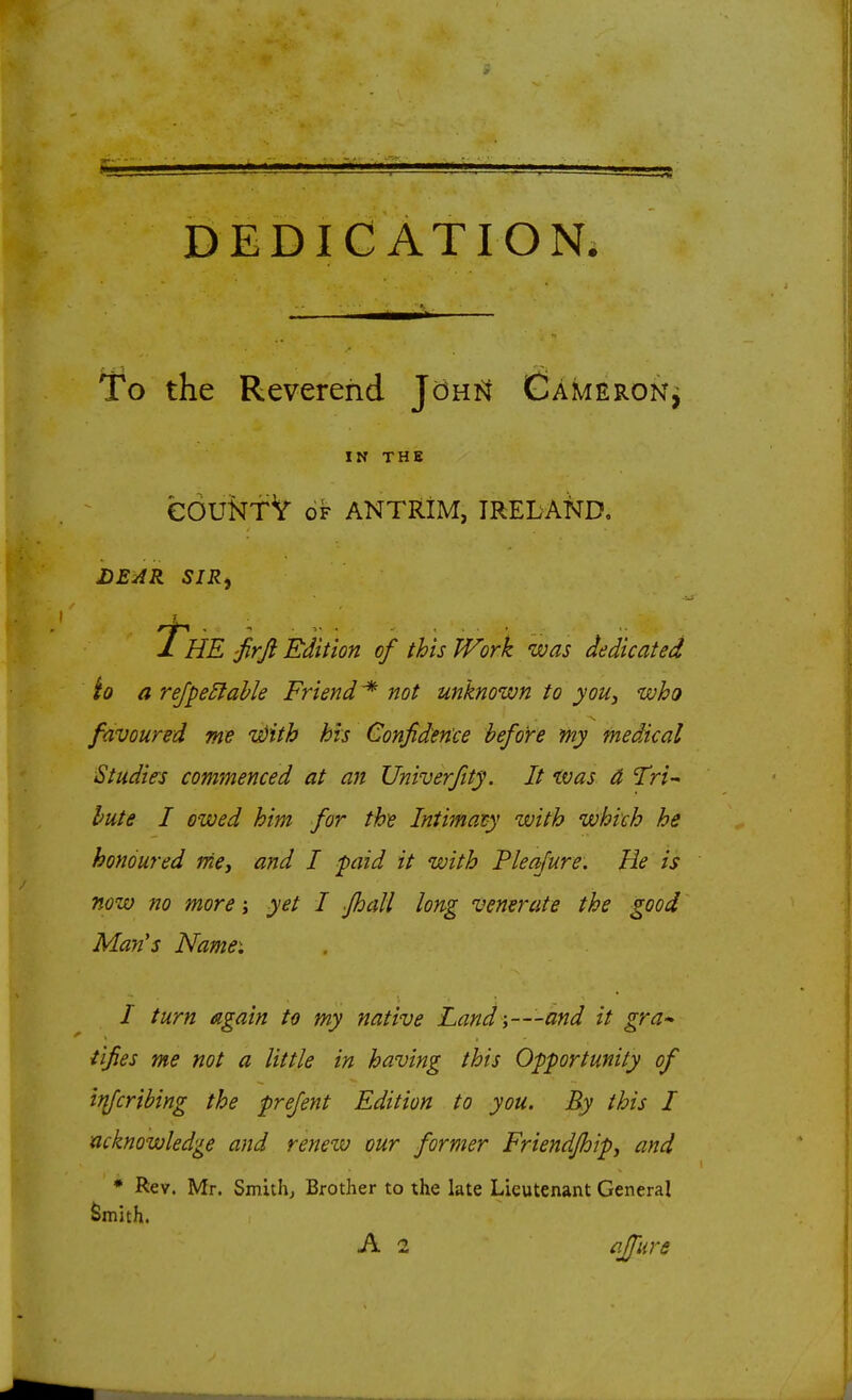 DEDICATION. To the Reverend J'dntt Cameron^ IN THE eOUNf V OF ANTRIM, IRELAto, DEJR SIR, The 'Jirfi Edition of this Work was dedicated 'to a rejpe5lahle Friend^ not unknown to you, who favoured me i^ith his Confidence before my medical Studies commenced at an Univerfity. It was d Tri- bute I owed him for the Intimacy with which he honoured rrie, and I paid it with Pleafure, He is now no more; yet I fhall long venerate the good Man's Namei I turn again to my native Land i—and it gra-^ iifies me not a little in having this Opportunity of iflfcribing the prefent Edition to you. By this I acknowledge and renew our former Friendjhipj and * Rev. Mr. Smithy Brother to the late Lieutenant General ^mith. A 2 fffure