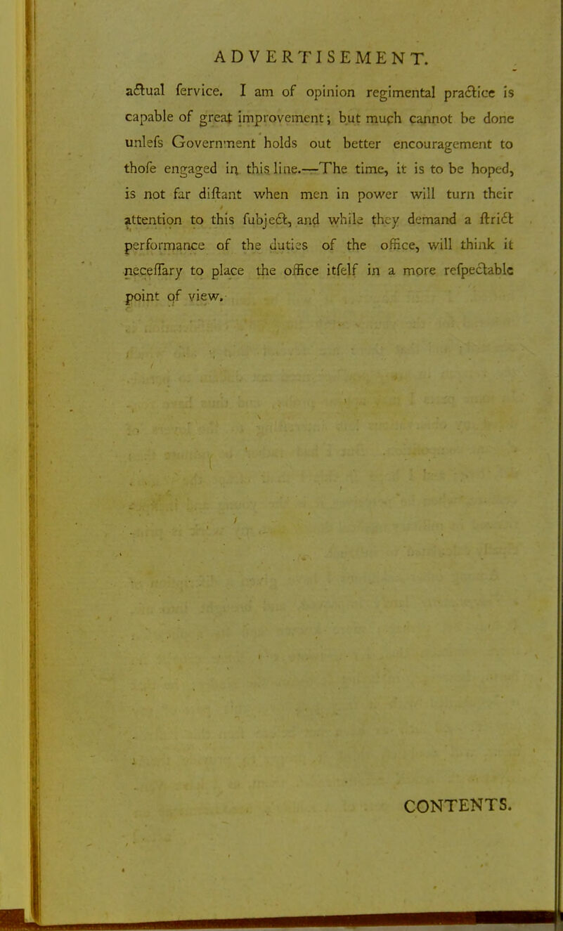 a<5lual fervice. I am of opinion regimental practice is capable of great improvement; but much cannot be done unlefs Government holds out better encouragement to thofe engaged in this line.—The time, it is to be hoped, is not far diftant when men in power will turn their attention to this fubjefl, and while they demand a ftriit performance of the duties of the office, will think it neceflary to place the office itfelf in a more refpeclablc point of view. CONTENTS.