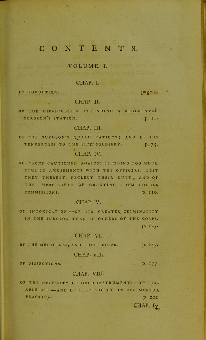 VOLUME. I. CHAP. I. INTRODUCTIQN. P^g^ CHAP. II. OF THE DIFFICULTIES ATTENDING A REGIMENTAL surgeon's station. p. II. CHAP. III. OF THE surgeon's C^U A L I F I C AT I O N S ; AND OF HIS TENDERNESS TO THE S I C K~ S O L D I E R Y. P- 75* CHAP. IV. SURGEONS CAUTIONED AGAINST SPENDING TOO MUCH TIME IN AMUSEMENTS WITH THE OFFICERS, LEST THEY THEREBY NEGLECT THEIR DUTY; AND OF THE IMPROPRIETY OF GRANTING THEM DOUBLR COMMISSIONS. p. no. CHAP. V. OF INTOXICATION OF ITS G R E A T E R C RI M I N A LITY IN THE SURGEON THAN IN OTHERS OF THE CORPS. p. 125. CHAP. VI. OF THE MEDICINES, AND THEIR DOSE$. p. I47. CHAP. VII.., OF DISSECTIONS. p. I77 CHAP. VIII. OF THE NECESSITY OF GOOD INSTRUMENTS OF FIX- ABLE AIR AND OF ELECTRICITY IN REGIMENTAL PRACTICE, p. 202. CHAP. I^.