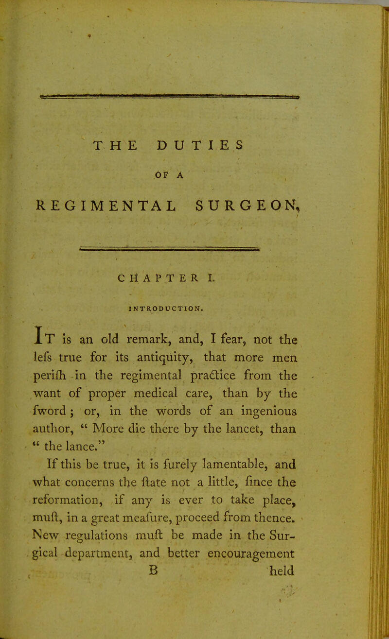 THE DUTIES REGIMENTAL SURGE ON, CHAPTER I. INTI^ODUCTION. It is an old remark, and, I fear, not the lefs true for its antiquity, that more men perifh in the regimental practice from the want of proper medical care, than by the fword ; or, in the words of an ingenious author,  More die there by the lancet, than  the lance. If this be true, it is furely lamentable, and what concerns the ftate not a little, fmce the reformation, if any is ever to take place, muft, in a great meafure, proceed from thence. New regulations muft be made in the Sur- gical department, and better encouragement B held