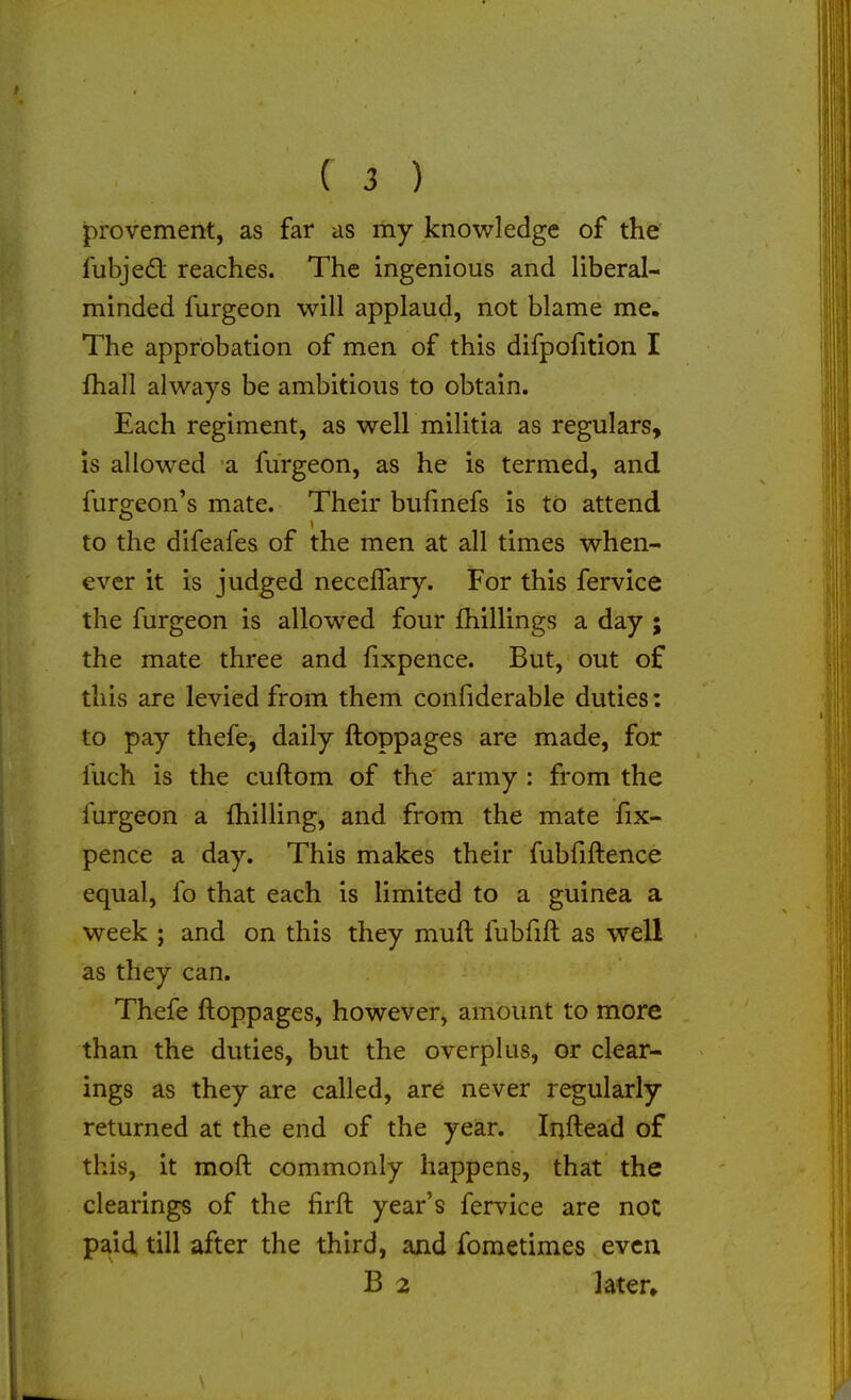 provement, as far as my knowledge of the fubjeft reaches. The ingenious and liberal- minded furgeon will applaud, not blame me. The approbation of men of this difpofition I fhall always be ambitious to obtain. Each regiment, as well militia as regulars, is allowed a furgeon, as he is termed, and furgeon's mate. Their bufmefs is to attend to the difeafes of the men at all times when- ever it is judged necelTary. For this fervice the furgeon is allowed four (hillings a day ; the mate three and fixpence. But, out of this are levied from them confiderable duties; to pay thefe, daily ftoppages are made, for fuch is the cuftom of the army : from the furgeon a fhilling, and from the mate fix- pence a day. This makes their fubfiftence equal, fo that each is limited to a guinea a week ; and on this they muft fubfift as well as they can. Thefe ftoppages, however, amount to more than the duties, but the overplus, or clear- ings as they are called, are never regularly returned at the end of the year. Irjftead of this, it moft commonly happens, that the clearings of the firft year's fervice are not paid till after the third, and fometimes even B 2 ]ater»