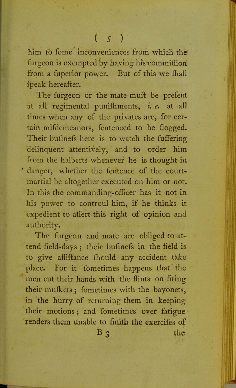 is) him to fome inconveniences from whicH the furgeon is exempted by having his commiffion from a fuperior power. But of this we ihall fpeak hereafter. The furgeon or the mate muft be prefent at all regimental punifhments, /. e. at all times when any of the privates are, for cer- tain mifdemeanors, fentenced to be flogged. Their bufmefs here is to watch the fulFering delinquent attentively, and to order him from the halberts whenever he is thought in * danger, whether the fentence of the court- martial be altogether executed on him or not. In this the commanding-officer has it not in his power to controul him, if he thinks it expedient to alTert this right of opinion and authority. The furgeon and mate are obliged to at-^ tend field-days ; their bufmefs in the field is to give affiftance fhould any accident take place. For it fometimes happens that the  men cut their hands with the flints on firing their mulkets ; fometimes with the bayonets, in the hurry of returning them in keeping their motions; and fometimes over fatigue renders them unable to finiih the exercifes of B 3 the