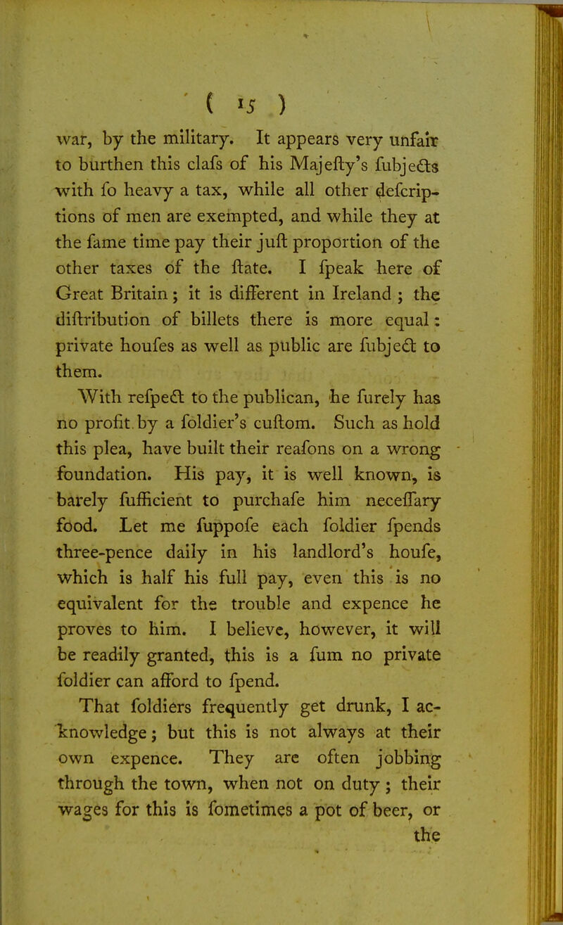■ \ ( »5 ) war, by the military. It appears very unfah? to burthen this clafs of his Majefty's fubjeds with fo heavy a tax, while all other ^efcrip- tions of men are exempted, and while they at the fame time pay their juft proportion of the other taxes of the ftate. I fpeak here of Great Britain; it is different in Ireland ; the diftribution of billets there is more equal: private houfes as well as public are fubjedl to them. With refpe(fl to the publican, he furely has no profit, by a foldier's cuftom. Such as hold this plea, have built their reafons on a wrong foundation. His pay, it is well known, is barely fufhcient to purchafe him necelTary food. Let me fuppofe each foldier fpends three-pence daily in his landlord's houfe, which is half his full pay, even this is no equivalent for the trouble and expence he proves to him. I believe, however, it will be readily granted, this is a fum no private foldier can afford to fpend. That foldiers frequently get drunk, I ac- knowledge ; but this is not always at their own expence. They arc often jobbing through the town, when not on duty ; their wages for this is fometimes a pot of beer, or the
