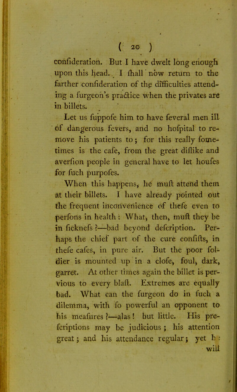 confideration. But I have dwelt long enough upon this head.. I fhall now return to the farther confideration of thp difficulties attend- ing a furgeoh « pradice when the privates ard in billets. Let us fuppofe him to have feveral men ill of dangerous fevers, and no hofpital to re- move his patients to; for this really fome- times is the cafe, from the great diflike and averfion people in general have to let houfes for fuch purpofes. When this happens, he muft attend them at their billets. I have already pointed out the frequent inconvenience of thefe even to perfons in health : What, then, muft they be in ficknefs ?-—bad beyond defcription. Per- haps the chief part of the cure confifts, in thefe cafes, in pure air. But the poor fol- dier is mounted up in a clofe, foul, dark, garret. At other times again the billet is per- vious to every blaft. Extremes are equally bad. What can the furgeon do in fuch a dilemma, with fo powerful an opponent to his meafures ?—alas! but little. His pre- fcriptions may be judicious ; his attention great; and his attendance regular; yet h will