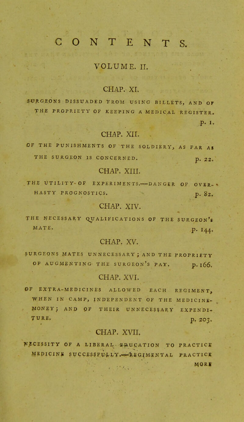 CONTENTS VOLUME, ir. CHAP. XL SVJtGEONS DISSUADED TROM USING BILLETS, AND OF THE PROPRIETY OF KEEPING A MEDICAL REGISTER. p. I. cm?. xiL . OF THE PUNISHMENTS OF THE SOLDIERY, AS FAR AS THE SURGEON IS CONCERNED. p. 22. CHAP. XIIL THE UTILITY>0F EXPERIMENTS. DANGER OF OVER-* HASTY PROGNOSTICS. p. $2, CHAP. XIV. THE NECESSARY QUALIFICATIONS OF THE SURGEON's WATE. p. CHAP. XV. SURGEONS MATES U N NE C E S S A R Y ; A N D THE PROPRIETY OF AUGMENTING THE SURGEOn's PAY. p. 166. CHAP. XVI. OF EXTRA-MEDICINES ALLOWED EACH REGIMENT, WHEN IN CAMP, I N D E P E N D E N T O F THE MEDICINE- MONEY; AND pF THEIR UNNECESSARY EXPEND!-, TURE. p, 203. CHAP. XVII. ?IECESSlTy OF A LIBERAL saupATION TO PRACTICS AJEDICINS SUCC£SSFU^LY,~XEGrMENTAL PRACTICE MORI