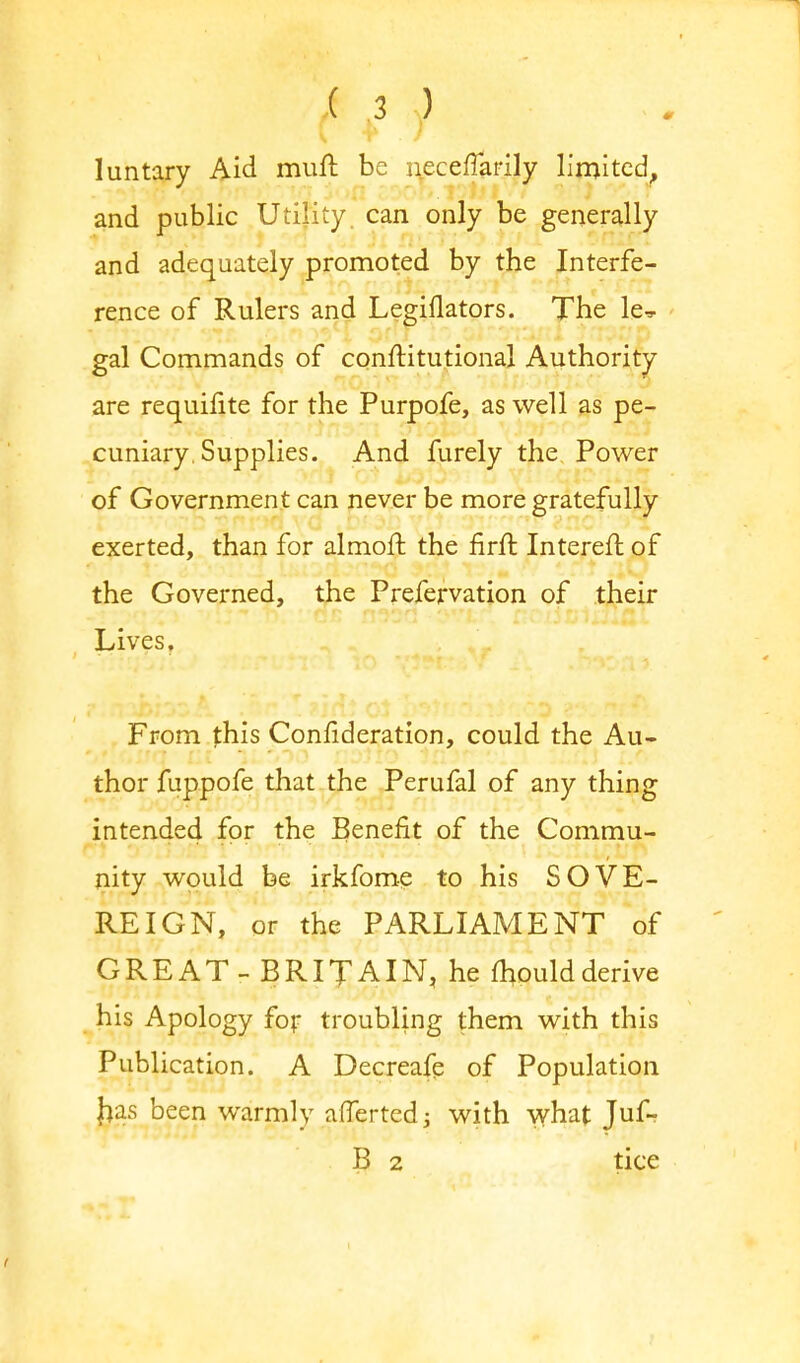 luntary Aid muft be necefTarily limited, and public Utility can only be generally and adequately promoted by the Interfe- rence of Rulers and Legiflators. The le^ gal Commands of confHtutional Authority are requifite for the Purpofe, as well as pe- cuniary. Supplies. And furely the Power of Government can never be more gratefully exerted, than for almorr. the firft Interefl of the Governed, the Prefervation of their Lives, From this Confideration, could the Au- thor fuppofe that the Perufal of any thing intended for the Benefit of the Commu- nity would be irkfome to his SOVE- REIGN, or the PARLIAMENT of GREAT - BRITAIN, he mould derive his Apology for troubling them with this Publication. A Decreafe of Population jjas been warmly aflertedj with what Juf- B 2 tice