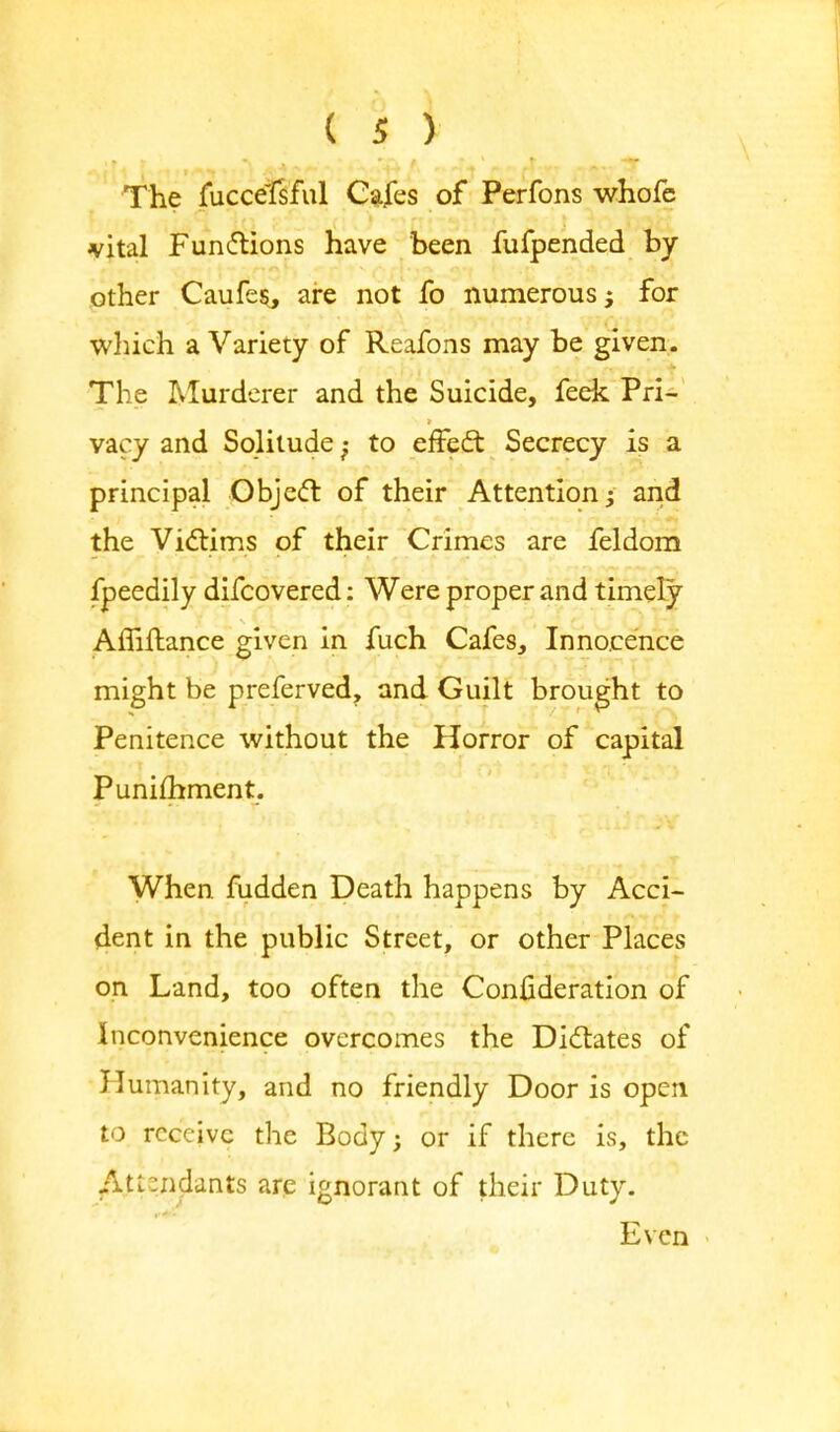 The fuccelsful Cafes of Perfons whofc vital Functions have been fufpended by other Caufe$, are not fo numerous j for which a Variety of Reafons may be given. The Murderer and the Suicide, feek Pri- vacy and Solitude;- to effect Secrecy is a principal Object of their Attention; and the Victims of their Crimes are feldom fpeedily difcovered: Were proper and timely Amftance given in fuch Cafes, Innocence might be preferved, and Guilt brought to Penitence without the Horror of capital Punifhment. When fudden Death happens by Acci- dent in the public Street, or other Places on Land, too often the Confideration of Inconvenience overcomes the Dictates of Humanity, and no friendly Door is open to receive the Body; or if there is, the Attendants are ignorant of their Duty. Even