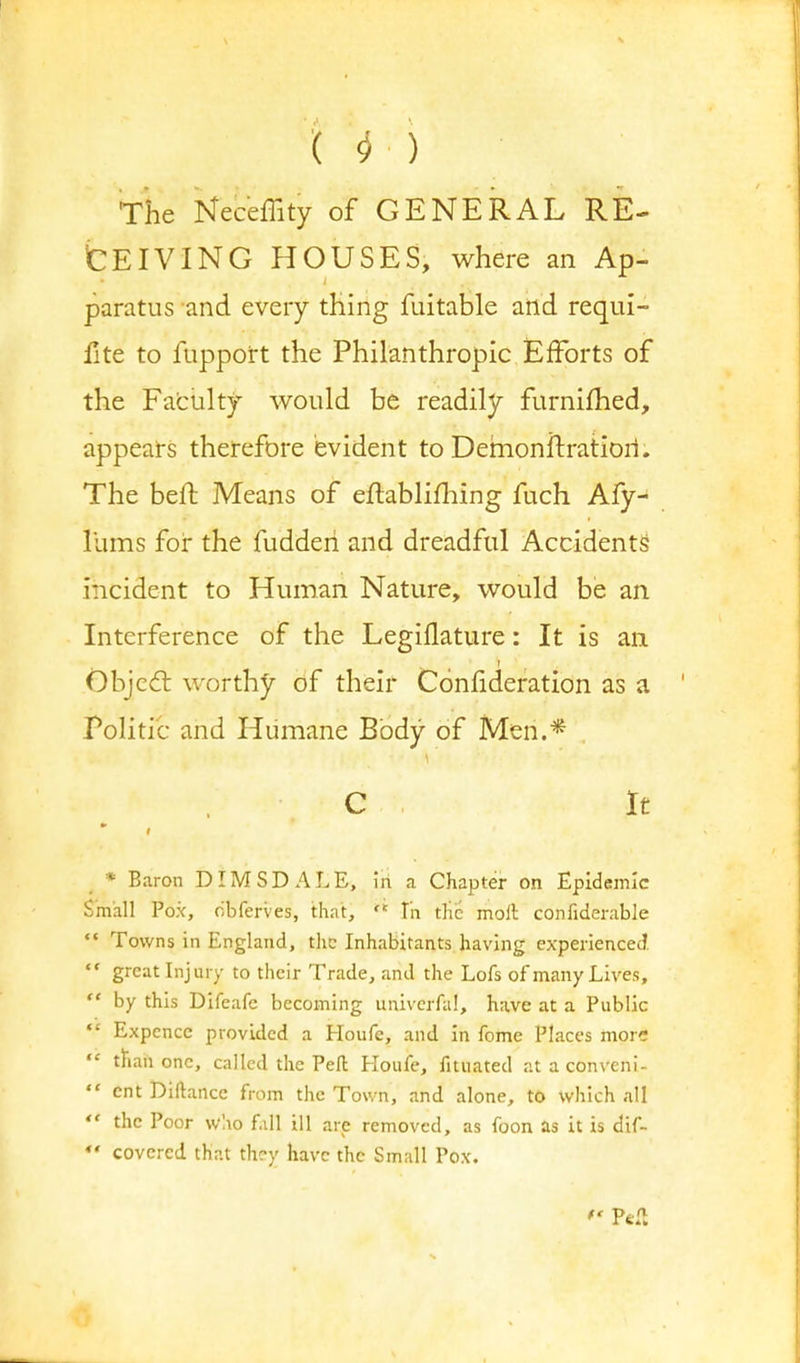 The Neceflity of GENERAL RE- CEIVING HOUSES, where an Ap- paratus and every thing fuitable and requi- fite to fupport the Philanthropic Efforts of the Fatuity would be readily furnifhed, appears therefore evident to Demonftratiori. The belt Means of eftablifhing fuch Afy- lums for the fudderi and dreadful Accidents incident to Human Nature, would be an Interference of the Legiflature: It is an Object worthy of their Confideration as a Politic and Humane Body of Men.* C It * i * Baron DIMSDALE, in a Chapter on Epidemic Small Pox, obferves, that,  In the moll confiderable  Towns in England, the Inhabitants having experienced  great Injury to their Trade, and the Lofs of many Lives,  by this Difeafc becoming univcrfal, have at a Public Expencc provided a Houfe, and in fome Places more  than one, called the Pell Houfe, fituated at a conveni-  cnt Diftance from the Town, and alone, to which all  the Poor who fall ill are removed, as foon as it is dif- ** covered that thry have the Small Pox. P<£