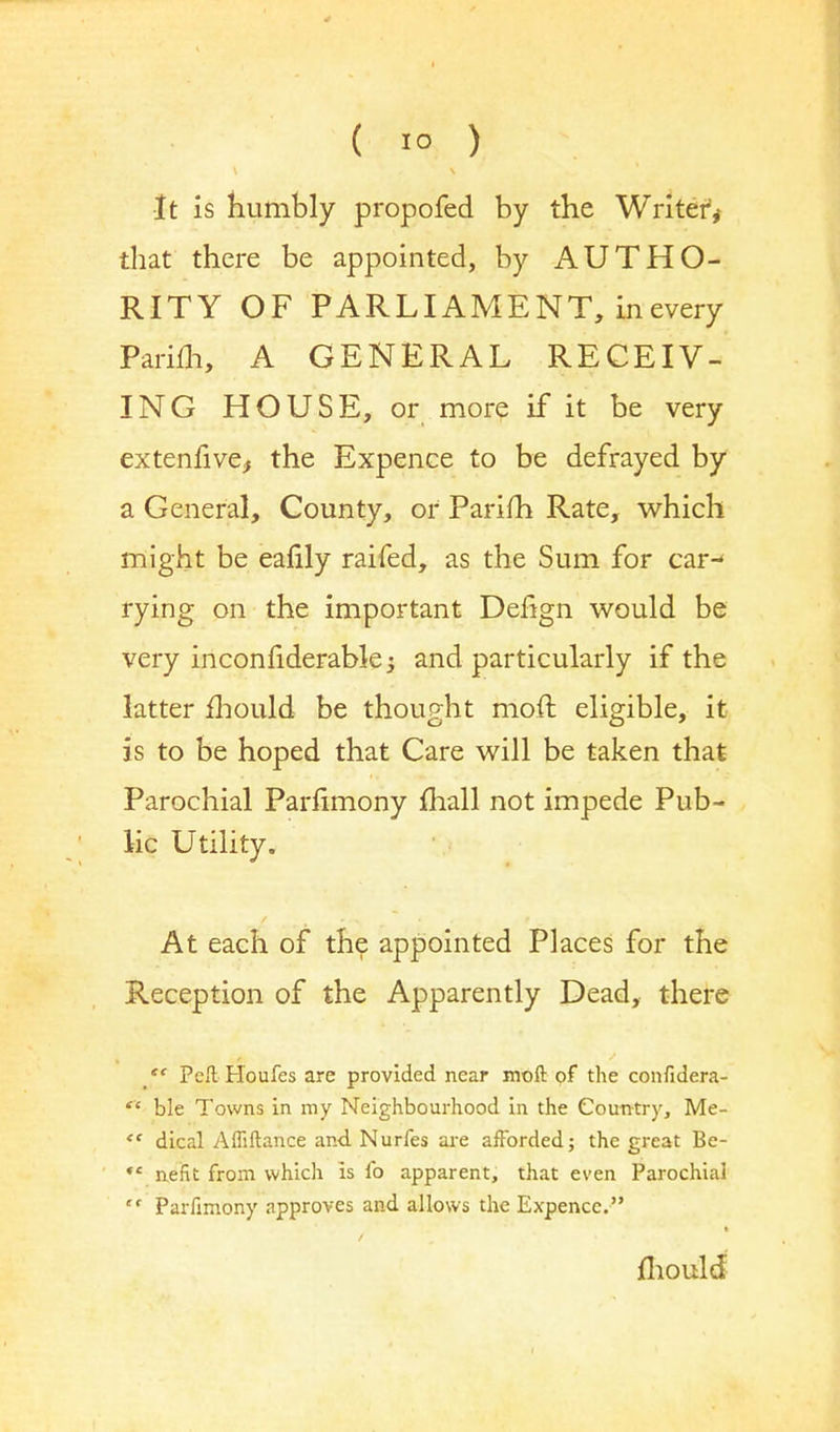 •It is humbly propofed by the Writer,- that there be appointed, by AUTHO- RITY OF PARLIAMENT, in every Parifh, A GENERAL RECEIV- ING HOUSE, or more if it be very extenfive,, the Expence to be defrayed by a General, County, or Parifh Rate, which might be eafily raifed, as the Sum for car-* rying on the important Delign would be very inconfiderable -3 and particularly if the latter mould be thought moft eligible, it is to be hoped that Care will be taken that Parochial Parfimony mall not impede Pub- lic Utility. At each of the appointed Places for the Reception of the Apparently Dead, there *« Pcft H'oufes are provided near moft of the confidera-  ble Towns in my Neighbourhood in the Country, Me-  dical Afliftance and Nurfes are afforded; the great Be- *' nefit from which is fo apparent, that even Parochial  Parfimony approves and allows the Expence. / mould