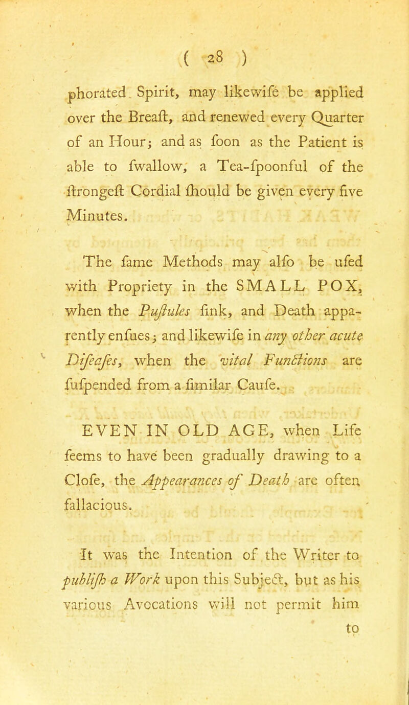 phorated. Spirit, may likewife be applied over the Breaft, and renewed every Quarter of an Hour; and as foon as the Patient is able to fwallow, a Tea-fpoonful of the ftrongeft Cordial mould be given every five Minutes. The fame Methods may alfo be ufed with Propriety in the SMALL POX, when the Puftules fink, and Death appa- rently enfues; and likewife in any other acute Difeafes, when the vital Functions are fufpended from a fimilar Caufe. EVEN IN OLD AGE, when Life feems to have been gradually drawing to a Clofe, the Appearances of Death are often fallacious. It was the Intention of the Writer to ■publifi a Work upon this Subject, but as his various Avocations will not permit him to