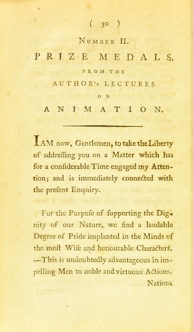 ( 3° ) Number II. PRIZE MEDALS. FROM THE AUTHOR'S LECTURES O N ANIMATION. I AM now, Gentlemen, to take the Liberty of addreffing you on a Matter which has for a confiderable Time engaged my Atten- tion; and is immediately connected with the prefent Enquiry. For the Purpofe of fupporting the Dig^ nity of our Nature, we find a laudable Degree of Pride implanted in the Minds of the moft Wife and honourable Characters. This is undoubtedly advantageous in im- pelling Men to noble and virtuous Actions. Nations