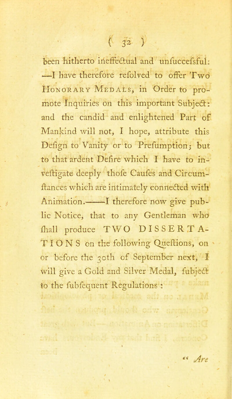 ( 3* ) been hitherto ineffectual and unfuccefsful; —I have therefore refolved to offer Two Honorary Medals, in Order to pro- mote Inquiries on this important Subject: and the candid and enlightened Part of Mankind will not, I hope, attribute this Defign to Vanity or to Prefumption; but to that ardent Dehre which I have to in- vestigate deeply thofe Caufes and Circum- ftances which are intimately connected with Animation. 1 therefore now give pub- lic Notice, that to any Gentleman who mall produce TWO DISSERTA- TIONS on the following Queflions, on or before the 30th of September next, I will give a Gold and Silver Medal, fubjedt to the fubfequent Regulations : *« Are.