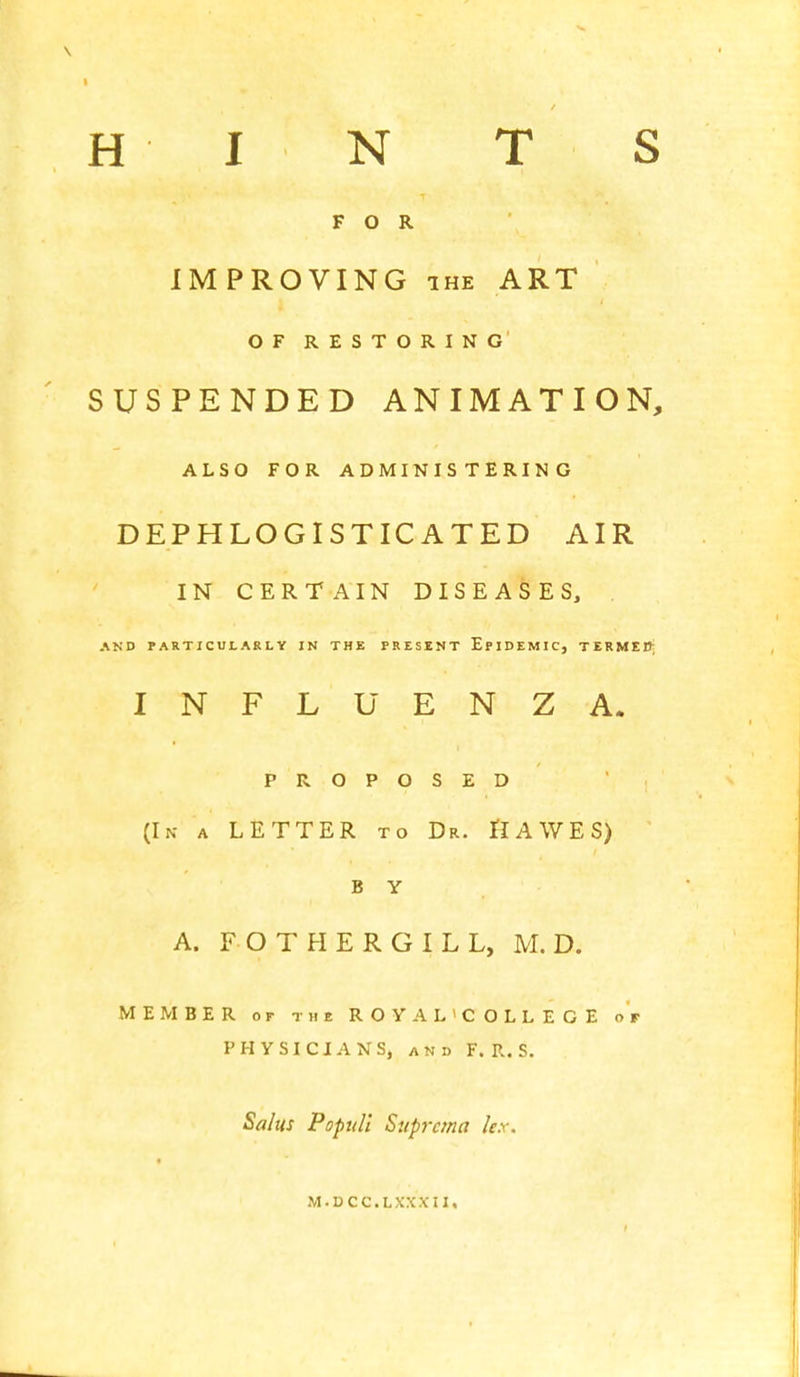 FOR IMPROVING ihe ART OF RESTORING SUSPENDED ANIMATION, ALSO FOR ADMINISTERING DEPHLOGISTICATED AIR IN CERTAIN DISEASES, AND PARTICULARLY IN THE PRESENT EPIDEMIC, TERMER; INFLUENZA. PROPOSED (In a LETTER to Dr. IIAWES) B Y A. FOTHERGILL, M. D. MEMBER or the ROYAL'COLLEGE or PHYSICIANS, and F. R. S. Salus Poptdi Suprcma lex. I M.DCC.LXXXII,