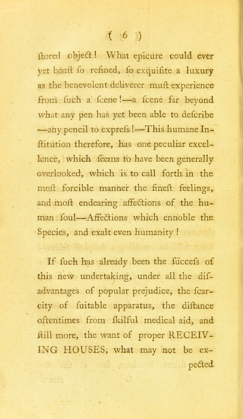 ftored object! What epicure could ever yet hoaft fo refined, fo exquifite a luxury as the benevolent deliverer muft experience from fuch a fcene!—a fcene far beyond what any pen has yet been able to defcribe -—any,pencil to exprefs!—-This humane In- itiation therefore, has one peculiar excel- lence, which feems to have been generally overlooked, which is to call forth in the moft forcible manner the fineft feelings,, and moft endearing affections of the hu- man foul—Affections which ennoble the Species, and exalt even humanity ! If fuch has already been the fuccefs of this new undertaking, under all the dif- advantages of popular prejudice, the fear- city of fuitable apparatus, the diftance oftentimes from ikilful medical aid, and it-ill more, the want of proper RECEIV- ING HOUSES, what may not be ex- pected