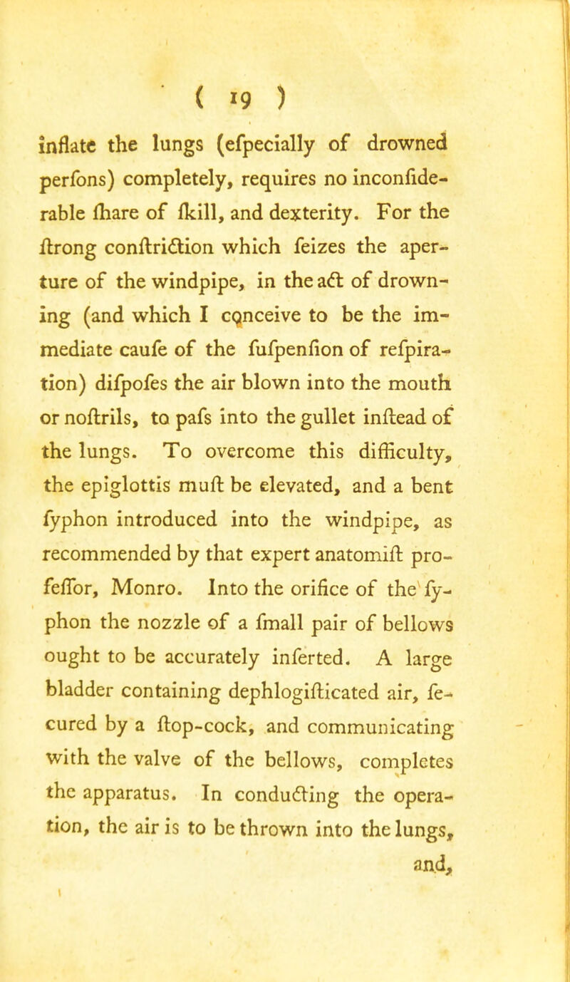 inflate the lungs (efpecially of drowned perfons) completely, requires no inconfide- rable mare of (kill, and dexterity. For the ilrong conftriclion which feizes the aper- ture of the windpipe, in the acl: of drown- ing (and which I co,nceive to be the im- mediate caufe of the fufpenfion of refpira- tion) difpofes the air blown into the mouth or noftrils, to pafs into the gullet inftead of the lungs. To overcome this difficulty, the epiglottis muft be elevated, and a bent fyphon introduced into the windpipe, as recommended by that expert anatomift pro- feffor, Monro. Into the orifice of the fy- phon the nozzle of a fmall pair of bellows ought to be accurately inferted. A large bladder containing dephlogifticated air, fe- cured by a (lop-cock, and communicating with the valve of the bellows, completes the apparatus. In conducting the opera- tion, the air is to be thrown into the lungs, and,