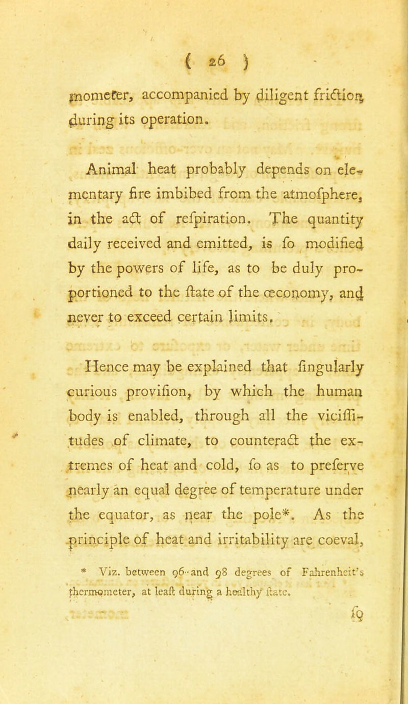 { £6 ) mometer, accompanied by diligent friction during its operation. Animal heat probably depends on ele- mentary fire imbibed from the atmofphere, in the act of refpiration. The quantity daily received and emitted, is fo modified by the powers of life, as to be duly pro- portioned to the ftate of the ceconomy, ancj never to exceed certain limits. Hence may be explained that fingularly curious provifion, by which the human body is enabled, through all the viciffi- tudes of climate, to counteract the ex- tremes of heat and cold, fo as to preferve nearly an equal degree of temperature under the equator, as near the pole*. As the principle of heat and irritability are coeval, * Viz. between 96-and 98 degrees of Fahrenheit's thermometer, at leaf!: during a healthy itatc.