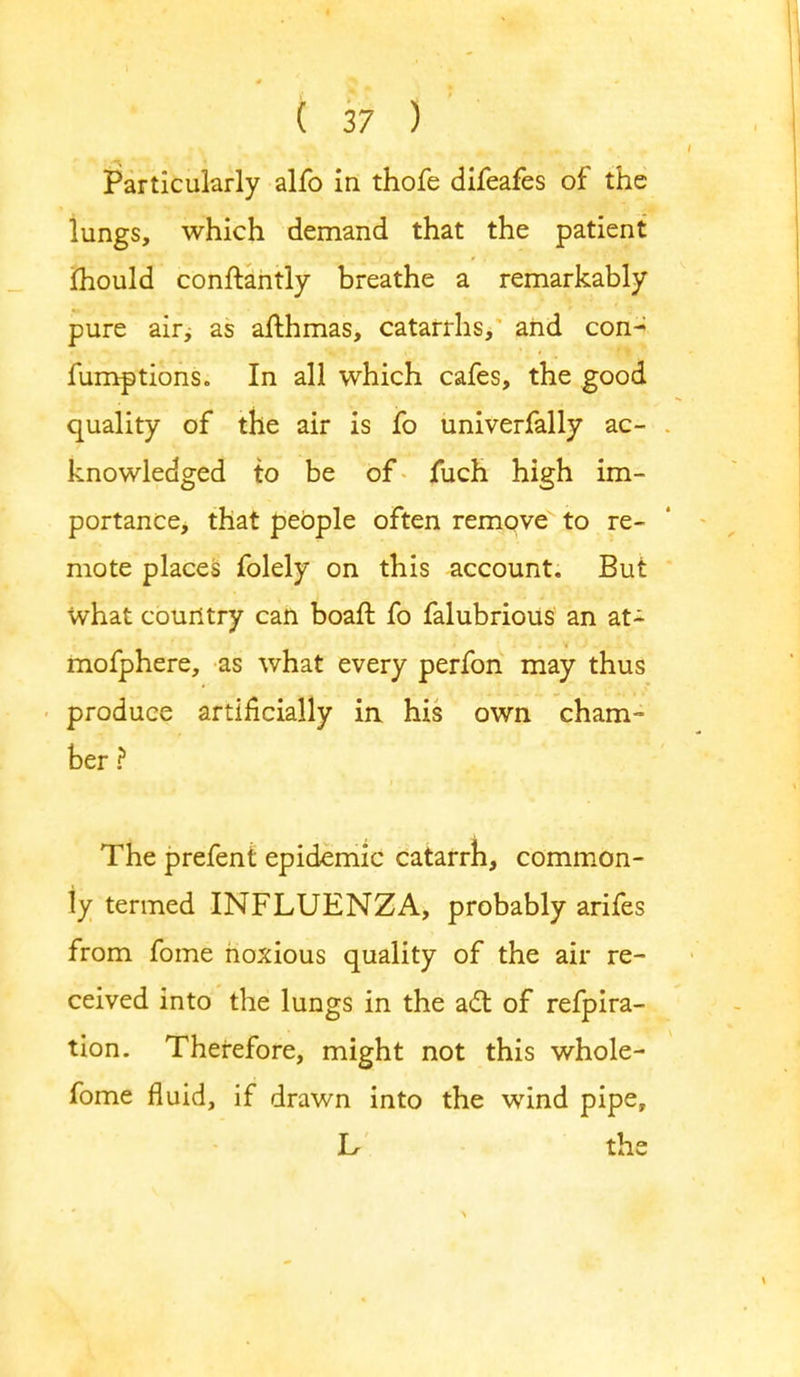 Particularly alfo in thofe difeafes of the lungs, which demand that the patient mould conftantly breathe a remarkably pure air; as affchmas, catarrhs, and con- fumptions. In all which cafes, the good quality of the air is fo univerfally ac- knowledged to be of fuch high im- portance, that people often remove to re- mote places folely on this account. But what country can boaft fo falubrious an at- mofphere, as what every perfon may thus produce artificially in his own cham- ber ? The prefent epidemic catarrh, common- ly termed INFLUENZA, probably arifes from fome noxious quality of the air re- ceived into the lungs in the act of refpira- tion. Therefore, might not this whole- fome fluid, if drawn into the wind pipe, h the