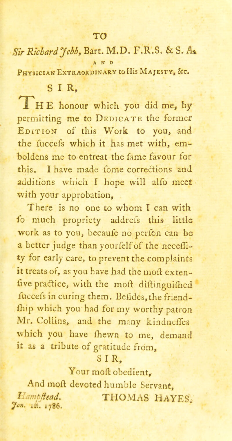 TO Sir Richard Jehb, Bart. M.D. F.R.S. &S. A* AND Physician Extraordinary to His Majesty, &c. SIR, The honour which you did me, by permitting me to Dedicate the former Edition of this Work to you, and the fucccfs which it has met with, em- boldens me to entreat the fime favour for this. I have made fome corredions and additions which I hope will alfo meet with your approbation. There is no one to whom I can with fo much propriety addrefs this little work as to you, becaufe no perfon can be a better judge than yourfelf of the neceffi- ty for early care, to prevent the complaints it treats of, as you have had the moft exten- five practice, with the moft diftinguiflied fuccefs in curing them. Beiides,the friend- fhip which you had for my worthy patron Mr. Collins, and the many kindneftes which you have fliewn to me, demand it as a tribute of gratitude from, S I R, Your moft obedient. And moft devoted humble Servant, llampjiead. THOMAS HAYES Jan. itt. 1786.