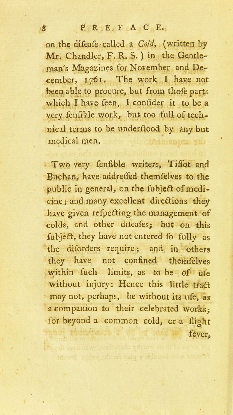 4 P R E F A C E.: on the difeafe'called a Cold, (written by Mr. Chandler, F. R. S.) in the Gentle- man's Magazines for November and De- cember, 1761. The work I have not Ijecn able to procure, but from thofe parts which I have feen, I confider it to be a very fenfible work, but too full of tech- nical terms to be undcrflood by any but medical men, ; Two very fenfible writers, TiiTot and Buchan, have addrefled themfelves to the public in general, on the fubjeft of medi- cine ; and many excellent dirediions they -have given refpedliing the management of colds, and other difeafes; but on this fubjedt, they have not entered fo fully as the diforders require; and in others they have not confined themfelves within fuch limits, as to be of ufe without injury: Hence this little trad: may not, perhaps, be without its ufe, as a companion to their celebrated works; for beyond a common cold, or a flight fever.