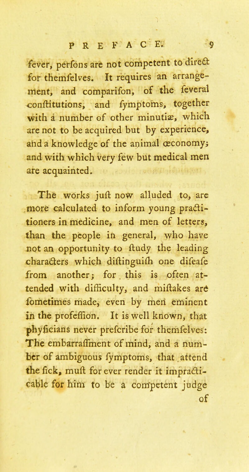 'fever, perfons arc not competent to dired for themfelves. It requires an arrange- ment, and comparifon, of the feveral conftitutions, and fymptoms, together with a number of other minutiae, which are not to be acquired but by experience, ahd a knowledge of the apimal oeconomyj and with which very few but medical men are acquainted. The works juft now alluded to, are more calculated to inform young pradi- tioners in medicine, and men of letters, than the people in general, who have not an opportunity to ftudy the leading charaders which diftinguifli one difeafe from another; for this is often at- tended with difficulty, and miftakes ard fometimes made, even by men eminent in the profcffion. It is well known, that phyficians never prefcribe for thernfelves: The embarraffment of mind, and a num- ber of ambiguous fymptoms, that attend the lick, muft for ever render it impradi- cable for him to be a com'petent judge of