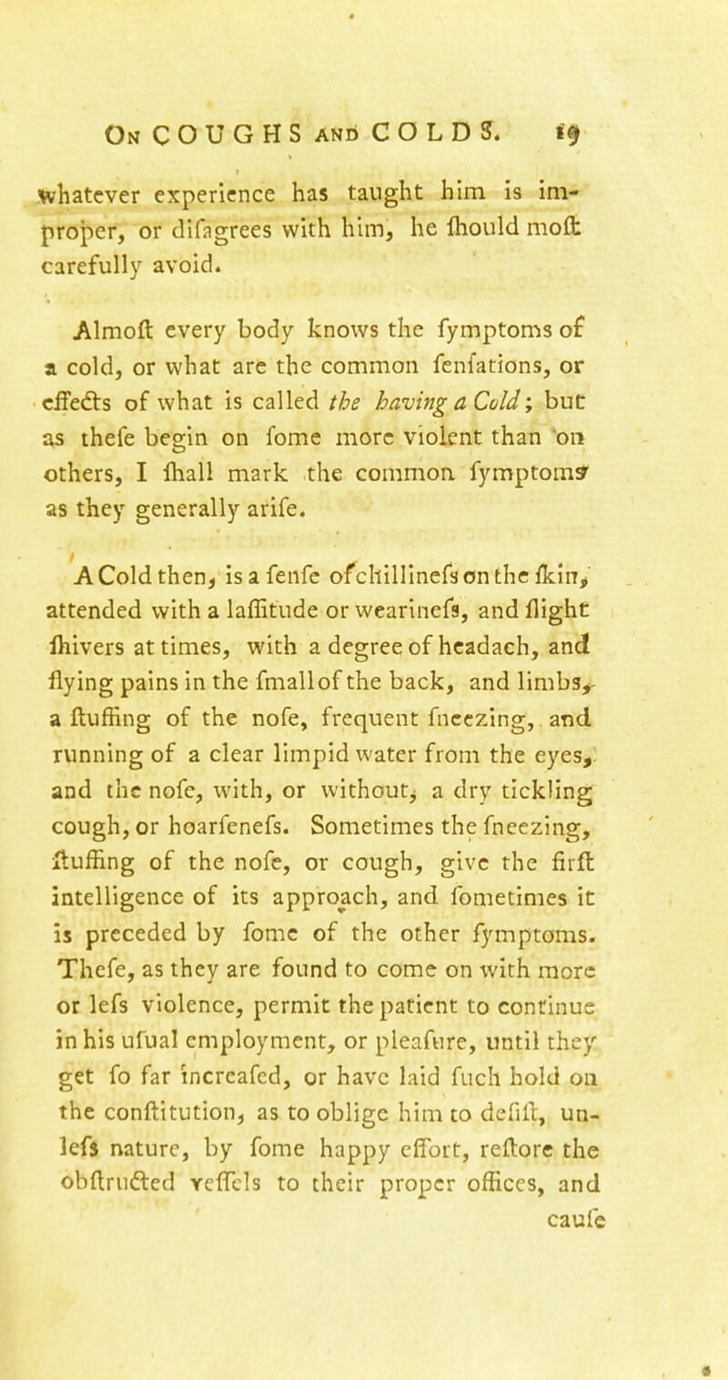 « On coughs and COLDS. whatever experience has taught him is im- proper, or difagrees with h\m, he Ihould mofl: carefully avoid. Almoft every body knows the fymptoms of a cold, or what are the common fenfations, or cifedts of what is called the having a Cold; but as thefe beg-in on fome more violent than 'on others, I fhall mark the commoa fymptom? as they generally arife. A Cold then, isafenfc ofchillinefsontheikiiV attended with a laffitude or wearinefs, and flight Ihivers at times, with a degreeof hcadach, and flying pains in the fmallof the back, and limbs^- a ftufHng of the nofe, frequent fncczing, and running of a clear limpid water from the eyes,, and the nofe, with, or withoutj a dry tickling cough, or hoarfenefs. Sometimes the fneezing. Huffing of the nofe, or cough, give the firft intelligence of its approach, and fometimes it is preceded by fome of the other fymptoms. Thefe, as they are found to come on with more or lefs violence, permit the patient to continue in his ufual employment, or pleafure, until they get fo far increafed, or have laid fuch hold on the conftitution, as to oblige him to defifl:, un- lefs nature, by fome happy effort, reflorc the obflrufted reffcls to their proper offices, and caufe «