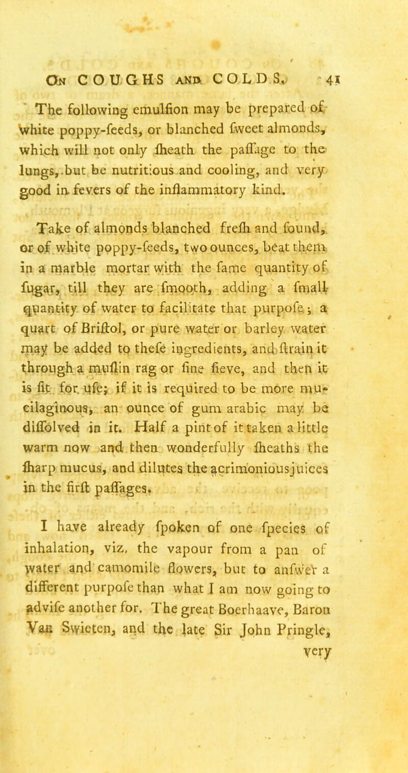 The foUovvIng emulfion may be prepared o£- White poppy-feeds, or blanched Cweet ahnonds, which will not only Iheath the paffage to the' lungs,.but be nutritious and cooling, and very good ia fevers of the inflammatory kind. Take of almonds blanched frefli and found,, or of white poppy-feeds, two ounces, beatthenit) in a niarble mortar with the fame quantity of fugar, till they are fmooth, adding a fmallr ^Viantity of water to facilitate that purp.ofe.; a. qu^rC of Briftol, or pure water or barley water may be added to thefe ingredients, and flrain it through a miillin rag or fine fieve, and tbeji it is fit:, for. vifgj if it is required to be more mu- eilaginotjSi : ai> ounce of gum arable may be diffolved in it. Half a pint of it taken a little warm now and then wonderfully jfheaths the fharp mucus, and dilutes the acrimonious juices in the firft paffages. I have already fpoken of one fpecies of inhalation, viz. the vapour from a pan of water and camomile flowers, but to anfvveV a different purpofe than what I am now going to advife another for. The great Boerliaave, Barou Vaa Swieten, arid the Jate Sir John Pringle, very