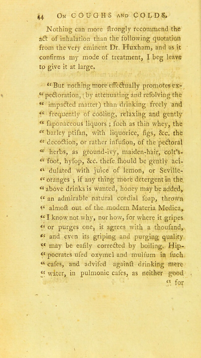 4-4 On coughs and C O L D 5* Nothing can more Itrongly recommend the aft of inhalation than the following quotation from the very eminent Dr. Huxham, and as it confirms my mode of treatment, I beg leave to give it at large, *'But nothitig more effeftually promotes ex*^ % .pedoration, ( by attehuating ind refblving the  impaded niattet) than drinking freely and ffrequently of c66ling, relaxing and gently faponaceous liquors; {uch as thin whey, the  barley ptifan, with liquorice, figs, &c. the decoftioh, or rather infufion, of the pedloral herbs, as gfourid-ivy, rnaiden-hair, colt'S- foot, hyfop, 8cc. thefe.ihould be gently acl- dulated with juice of Iferrion, Seville- oranges if any thing mofe detergent in the above drinks is wanted, honey may be added, *f« an admirable natural cordial foap, thro\yn «' almoft out of the modern Materia Medica, I know not why, nor how, for where it gripes *' or purges one, it agrees with a thoufand, and even its griping and purging quality *' may be eafily correfted by boiling. Hip- pocrates ufed oxymel and mullum in fuch  cafes, and advifed againfl: drinking tiWt^ water, in pulmonic cafes, as neither good fox