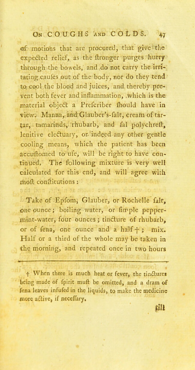 of motions that are procured, that give the expected relief, as the ftronger purges hurry through.the bowels,' and.do not carry the irri- tating caufes out of the body, nor do they tend t-o cool the blood and juices, and, thereby pre- vent both fever and inflammation, .which is the material object a Prefcriber fliould have in view.. Manna,- and Glauber's-falt, crearh of tar- tar, tamarinds,, rhubarb, and fal polychreft, lenitive eleftuary, or. indeed any other gentle cooling means, which the patient has been accuftomed to ufe, will be right to have con- tinued. The following mixture is very well calculated for this end, and will agree with ihoft con{litutions: -'-Take of Epifom, Glauber, or Rochelle fait, one ounce; boiling water, or fimple pepper- mint-water, four ounces ; tindure of rhubarb, or of fena, one ounce and a half -f ; mix. Half or a third of the whole may be taken in the morning, and repeated once in two hours f When there is much heat or fever, the tinSures being made of fpirit muft be omitted, and a dram of fena leaves infufed in the liquids, to make the medicine wore adtive, if neceflary, fill r