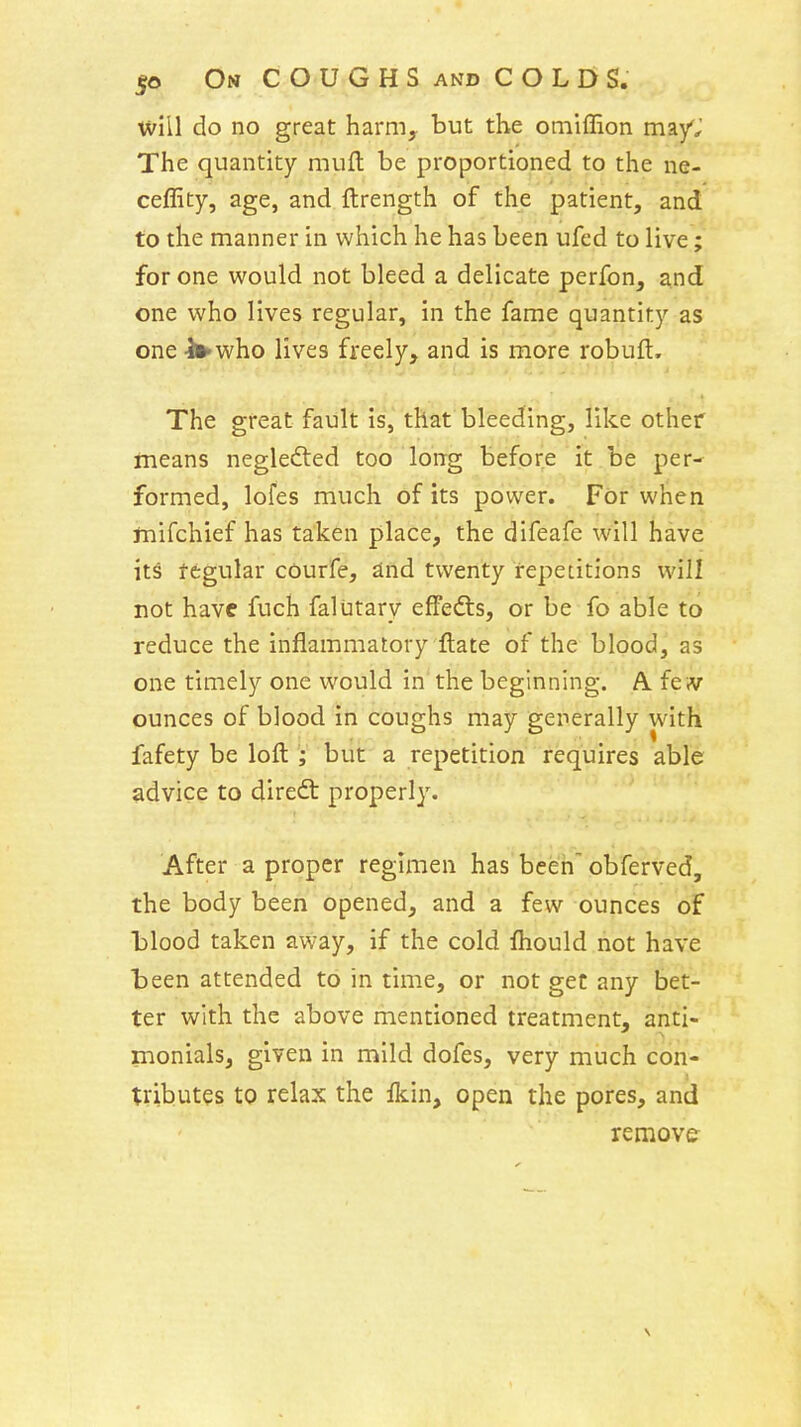 wiil do no great harm, but the omiffion may'j The quantity muft be proportioned to the ne- ceffity, age, and ftrength of the patient, and to the manner in which he has been ufed to live; for one would not bleed a delicate perfon, and one who lives regular, in the fame quantity as one li^who lives freely, and is more robuft. The great fault is, that bleeding, like other means neglefted too long before it be per- formed, lofes much of its power. For when ftiifchief has taken place, the difeafe will have its regular courfe, and twenty repetitions will not have fuch falutary effedts, or be fo able to reduce the inflammatory ftate of the blood, as one timely one would in the beginning. A. few ounces of blood in coughs may generally with fafety be loft but a repetition requires able advice to direft properly. After a proper regimen has been obferved, the body been opened, and a few ounces of blood taken away, if the cold fhould not have been attended to in time, or not get any bet- ter with the above mentioned treatment, anti- monials, given in mild dofes, very much con- tributes to relax the fkin, open the pores, and remove