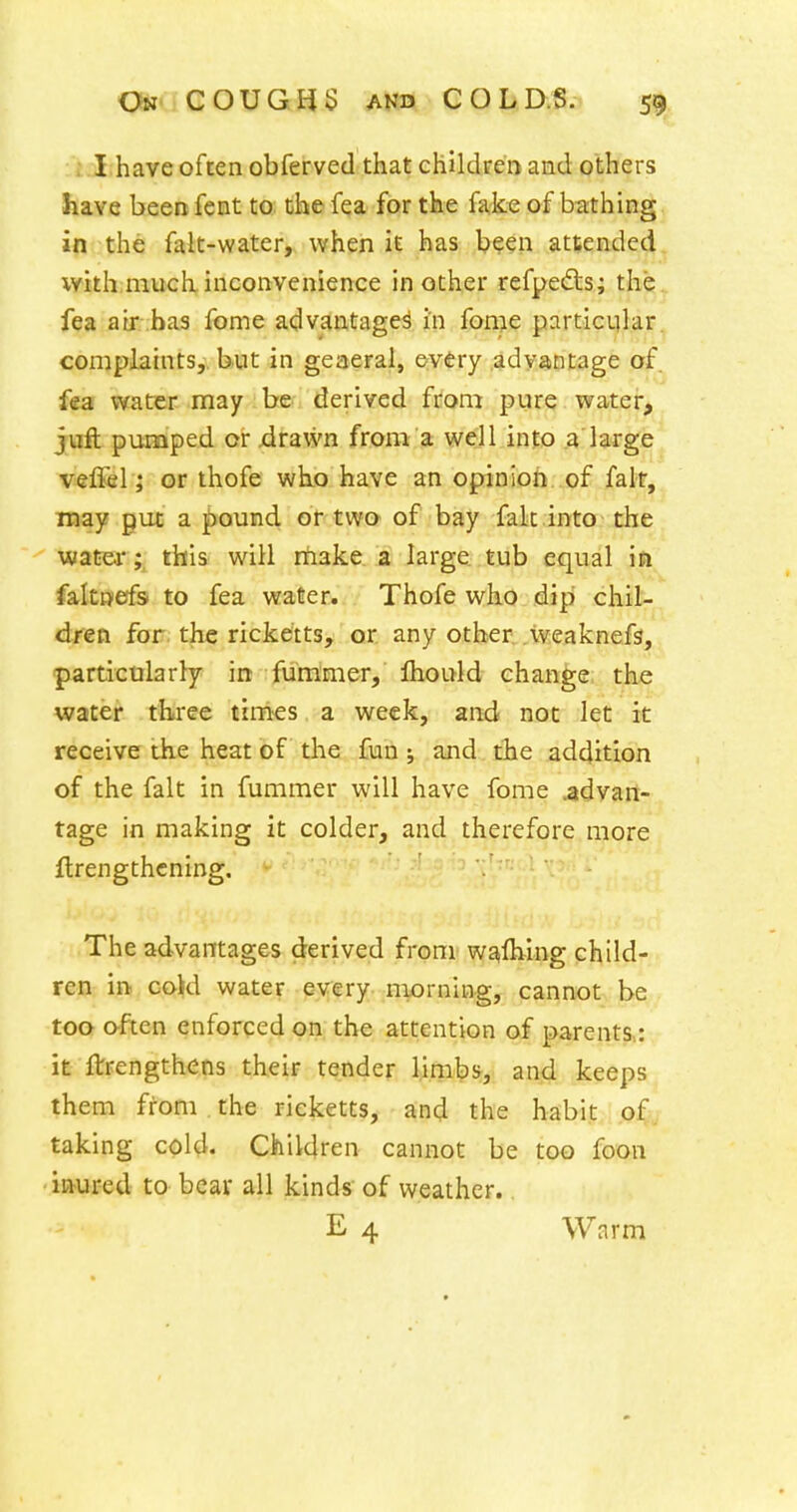 ; .1 have often obferved that children and others have been fent to the fea for the fake of bathing in the falt-water, when it has been attended with much inconvenience in other refpedls; the., fea air has fome advantages in fome particular, complaints,, but in geaeral, every .advantage of fea water may be derived from pure water, juft pumped or xirawn from a well info a large veflel J or thofe who have an opinion .of fait, may put a j)ound or two of bay fak into the water; this will nlake a large tub equal ifi faltniefs to fea water. Thofe who dip chil- dren for the ricketts, or any other, .weaknefs, particularly in furamer, fhould change the water three tinies a week, and not let it receive the heat of the fun; and the addition of the fait in fummer will have fome .advan- tage in making it colder, and therefore more flrengthcning. The advantages derived from w^flving child- ren in. cojd water every niorning, cannot be too often enforced on the attention of parents,: it ftrengthens their tender limbs, and keeps them from the ricketts, and the habit o^^ taking cold. Children cannot be too foon •ictured to bear all kinds of weather..