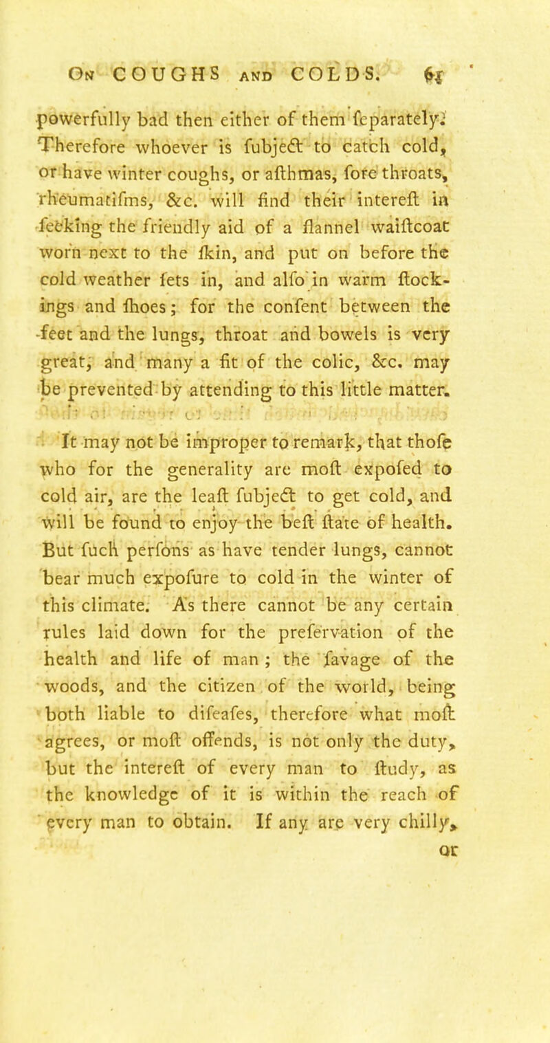 powerfully bad then either of them fcparatelyi Therefore whoever is fubjeft to catch cold, or have winter coughs, or afthmas, fore throats, rheumatifms, &c. will find their intereft ia -fetking the friendly aid of a flannel vvaiftcoat worn next to the Ikin, and put on before tK© cold weather fets in, and alfo in warm ftock- ings and Ihoes; for the confent between the -feet and the lungs, throat and bowels is very great; and many a fit of the colic, &c. may be prevented by attending to this little matter. It may not be improper to remark, that thofc who for the generality are moft expofed to cold air, are the leafl: fubjedt to get cold, and ■\)vill be fotind to enjoy the beft ftate of health. But fuch perfbiis as have tender lungs, cannot bear much expofure to cold in the winter of this climate. As there cannot be any certain rules laid down for the prefervation of the health and life of man ; the jfavage of the woods, and the citizen of the world, being ♦bbth liable to difeafes, therefore what moft agrees, or moft ofi'ends, is not only the duty, but the intereft of every man to ftudy, as the knowledge of it is within the reach of * fvery man to obtain. If any are very chilly>