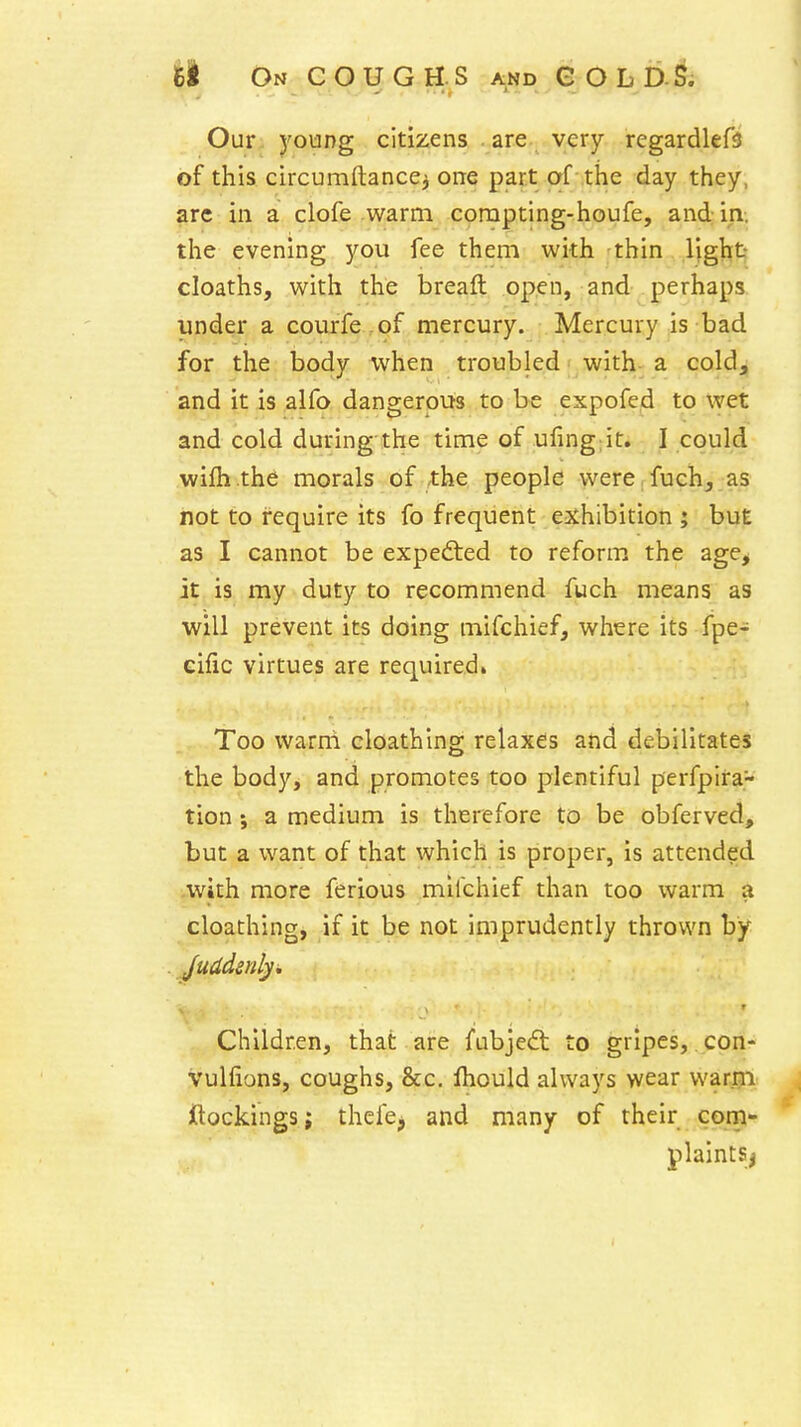 • • • > ' Our young citizens . are very regardlefs of this circumftancei one part of the day they, arc in a clofe warm corapting-houfe, and in. the evening you fee them with -thin light cloaths, with the breaft open, and perhaps iinder a courfe .of mercury. Mercury is bad for the body when troubled with a cold, and it is alfo dangerous to be expofed to wet and cold during the time of ufing;it. I could wifh the morals of .the people were, fuch_, as not to require its fo frequent exhibition ; but as I cannot be expedted to reform the age> it is my duty to recommend fuch means as will prevent its doing mifchief, where its fpe- eific virtues are required. Too warm cloathing relaxes and debilitates the body, and promotes too plentiful perfpira- tion; a medium is therefore to be obferved, but a want of that which is proper, is attended with more ferious mifchief than too warm a cloathing, if it be not imprudently thrown by , Children, that are fubjedt to gripes, con- vulfions, coughs, &c. Ihould always wear warm ftockings; thefe, and many of their com- plaints^