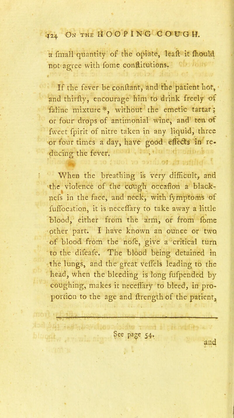 a fmall quantity of the opiate, leaft it fhould lipt agree with fome conftitutions. ''' ' If the fever be conftant, and the patient hot, and thirfty, encourage him to drink freely of faline mixture*, without the emetic tartar; or four drops of antimonial wine, and' ten. of fweet fpirit of nitre taken in any liquid, three or four times a day, h^ve good ^ffecSrs in re- ducing the fever. >\ When the breathing is very difficult, and the violence of the coXigh occaflon a black- l^efs in the face, and neck, with fymptoms df fuffocation, it is neceflary to take away a little blood, either from the arm, or from fome pther part. I have known an ounce or two of blood from the nofe, give a critical turn ■ to the difeafe. The blood being detained in the lungs, and the great veflels leading to the head, when the bleeding is long fufpended by coughing, makes it neceflary to bleed, in pro- portion to the age and flrength of the patient. See pa^e 54. and