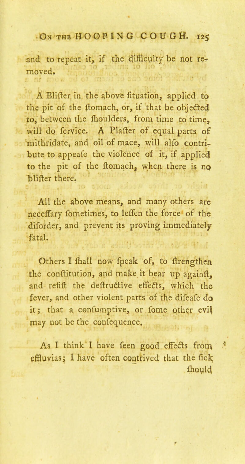 and to repeat it, if the difficulty be not rcr moved. A Blifter in the above fituation, applied to the pit of the flomach, or, if that be objefted to, between the flioulders, from time to time, will do fervice. A Plafter of equal parts of mithridate, and oil of mace, will alfo contri- bute to appeafe the violence of it, if applied to the pit of the ftomach, when there is no blifter there. All the above means, and many others arc neceffary fometimes, to leflen the force of the diforder, and prevent its proving immediately- fatal. Others I lhall now fpeak of, to ftrengthen the conftitution, and make it bear up againft, and refift the deftrudtive effefls, which the fever, and other violent parts of the difeafe da it; that a confumptive, or fome other evi^ ;iiay not be the confequence. As I think I have feen good effefts from cffluvias; I have often contrived that the ficlq ihQul4