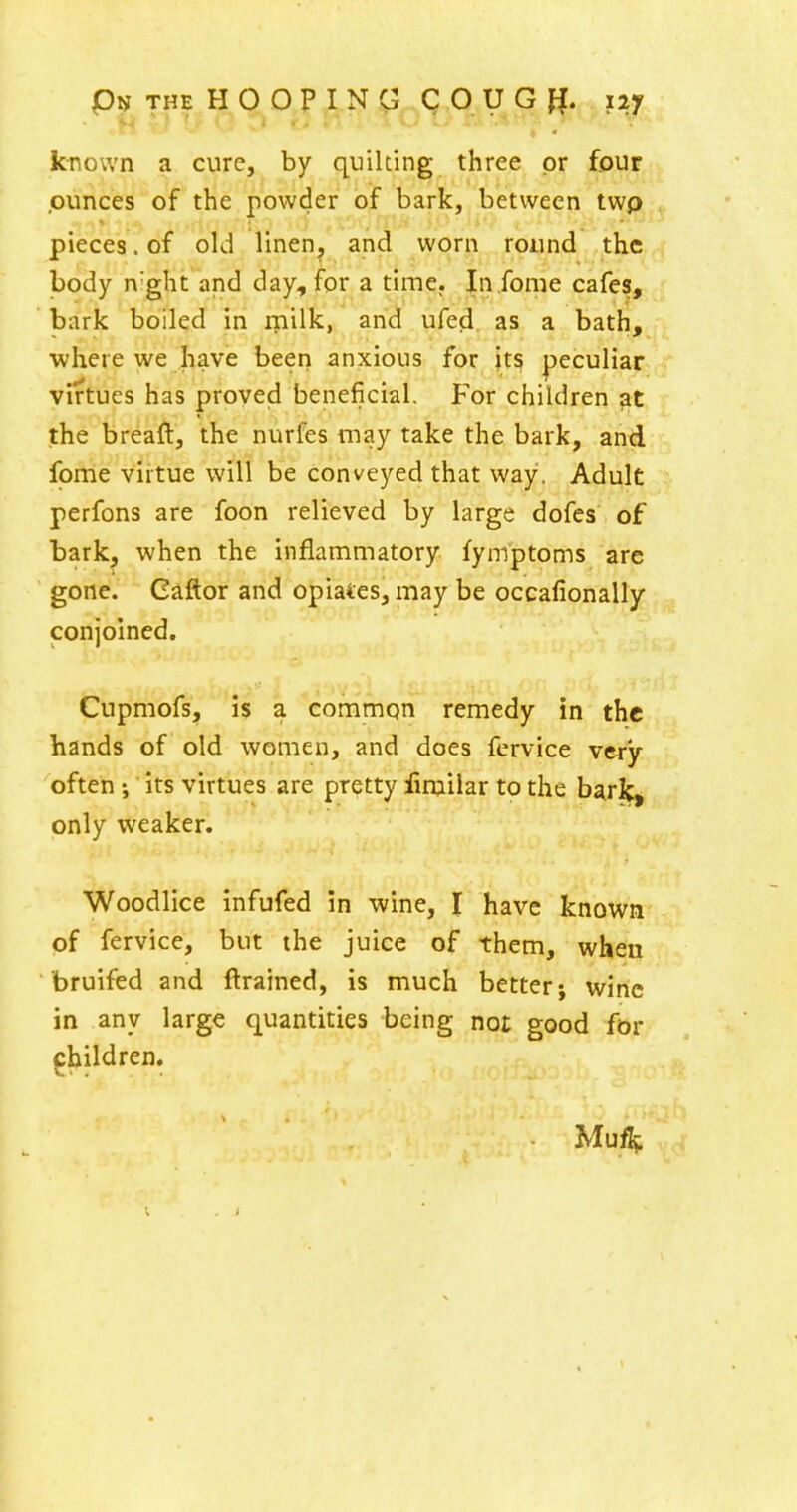 known a cure, by quilting three or four .ounces of the powder of bark, between twp pieces. of old linen, and worn round the body n'ght and day, for a time, In .fome cafes, bark boiled in rnilk, and ufe^. as a bath, ■where we have been anxious for its peculiar virtues has proved beneficial. For children at the breaft, the nurfes may take the bark, and foirie virtue will be conveyed that way. Adult perfons are foon relieved by large dofcs of bark, when the inflammatory fymptoms are gone. Caftor and opiates, may be occafionally conjoined. Cupmofs, is a common remedy in the hands of old women, and does fervice very often; its virtues are pretty fimilar to the bark, only weaker. Woodlice infufed in wine, I have known of fervice, but the juice of them, when bruifed and ftrained, is much better; wine in any large quantities being not good for children. Muf^