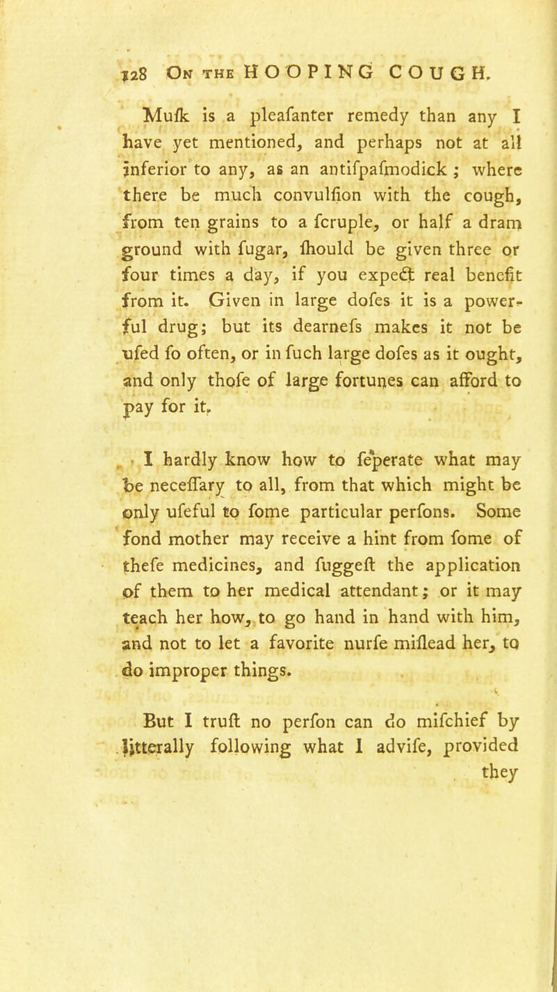 Mufk is a pleafanter remedy than any I have yet mentioned, and perhaps not at all jnferior to any, as an antifpafmodick ; where there be much convulfion with the cough, from ten grains to a fcruple, or half a dram ground with fugar, fliould be given three or four times a day, if you expedt real benefit from it. Given in large dofes it is a power- ful drug; but its dearnefs makes it not be ufed fo often, or in fuch large dofes as it ought, and only thofe of large fortunes can afford to pay for it, , . I hardly know how to fe*perate what may be neceflar^ to all, from that which might be only ufeful to fome particular perfons. Some fond mother may receive a hint from fome of thefe medicines, and fuggeft the application pf them to her medical attendant; or it may teach her how, to go hand in hand with him, and not to let a favorite nurfe miflead her^ to do improper things. But I truft no perfon can do mifchief by Jjtterally following what 1 advife, provided they