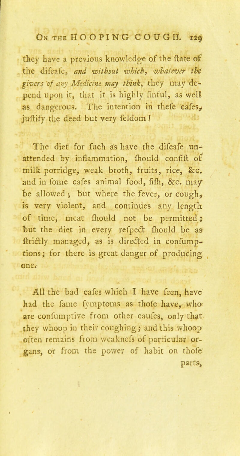 they have a previous knowledge of the ftate of the difeal'e, and without which, whatever th& givers 'of any Medicifie may thinks they may de- pend upon it, that it is highly finful, as well as dangerous. The intention iri thefe cafesy juftify the deed but very feldoin \ The diet for fuch ^s have the difeafe un- attended by inflammation, Ihould confift of milk porridge, weak broth, fruits, rice, &;c. and in fome cafes animal food, fifli, &c. may te allowed ; but where the fever, or cough^ is very violent, and continues any length of time, meat Ihould not be permitted j but the diet in every refpedt fhould be as ftriftly managed, as is directed in confump- tionsi for there is great danger of producing one. All the bad cafes which I have feen, have had the fame fymptoms as thofe have, who are confumptive from other caufes, only that they whoop in their coughing; and this whoop often remains from weaknefs of particular or- gans, or from the power of habic on thofc parts.