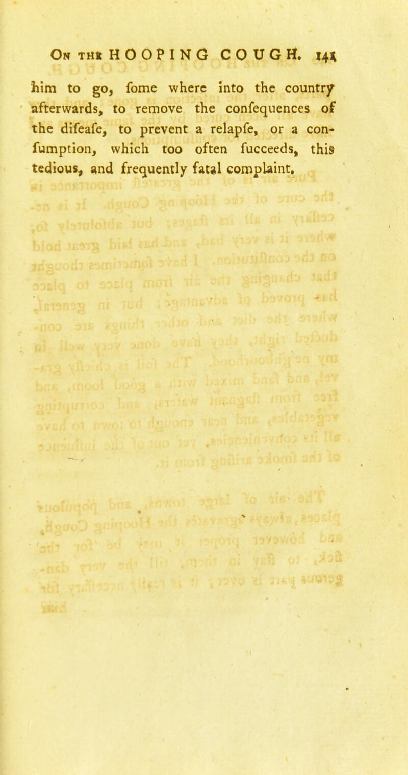 him to go, fome where Into the country afterwards, to remove the confequences of the difeafe, to prevent a relapfe, or a con- fumption, which too often fucceeds, this tedious, and frequently fatal complaint.