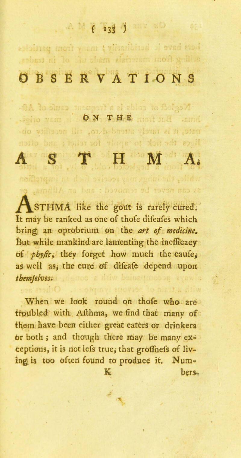 OBSERVATIONS On the A S T H M Ai ^/^STHMA like the goilt is rarely cured. It may be ranked as one of thofe difeafes which bring an oprobrium on the arf of medicine, feut while mankind are lamienting the inefHcacy of pbyfic, they forget how much the caufe^ as well asj the cure of difeafe depend upon ibemjelvesi When we look round on thofe wha are ttoubled with Afthma, we find that many of them have been either great eaters or drinkers br both ; and though there may be many ex- teptions, it is not lefs true, that groffnefs of liv- ing is too oftert found to produce it, Num- K ber$>