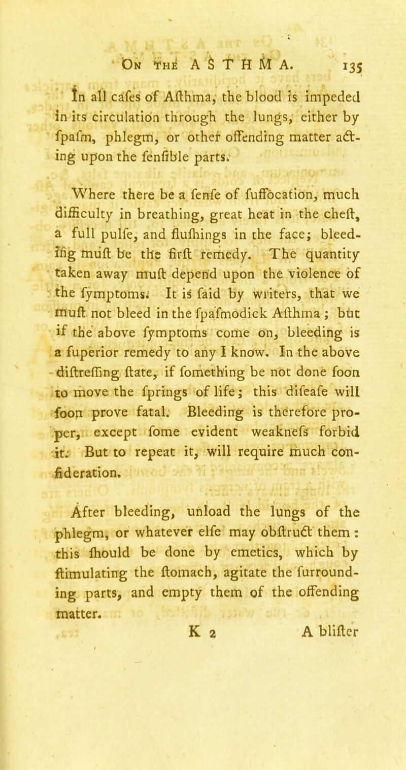 in all caifes of Afthma, the blood is impeded In its circulation through the lungs, either by fpafm, phlegn:i, or other offending matter act- ing upon the fenfible parts; Where there be a fenfe of fufFocation, much difficulty in breathing, great heat in the cheft, a full pulfe, and flulhings in the face; bleed- ifig miift be the firft remedy. The quantity taken away muft depend upon the violence of ■ the fymptomsi It is faid by writers, that we muft not bleed in the fpa'fmodick Afthma ; btic if the above fymptoms come on, bleeding is a fuperior remedy to any I know. In the above - diftreffing ftate, if fomething be not done foon to move the fprings of life; this difeafe will foon prove fatal. Bleeding is therefore pro- per, except fome evident weaknefs forbid 'it;; But to repeat it, will require much coii- iideration. After bleeding, unload the lungs of the phlegm, or whatever elfe may obftrudl them: this Ihould be done by emetics, which by ftimulating the ftomach, agitate the furround- ing parts, and empty them of the offending matter. K 2 A blifter
