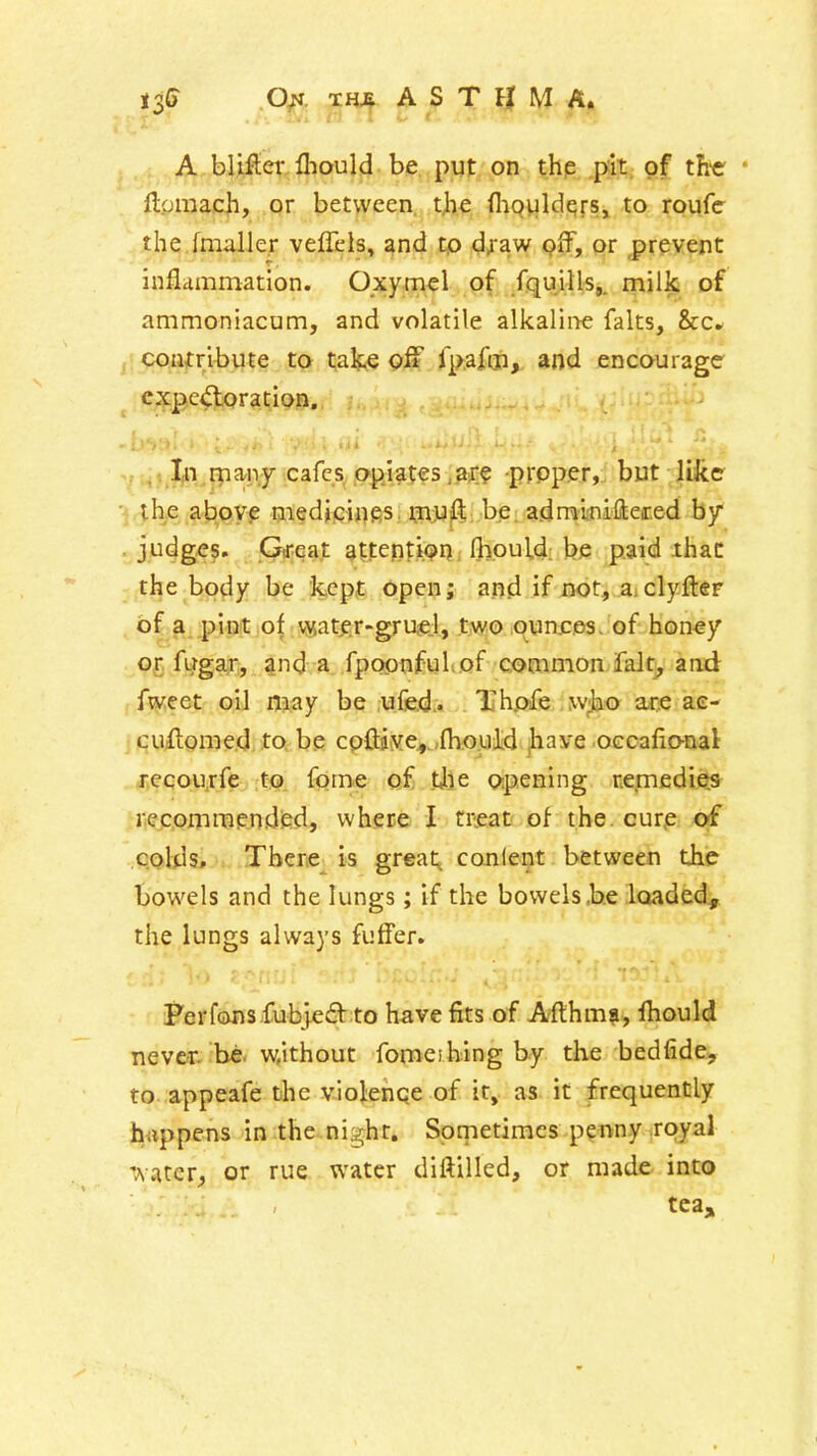 TH^ ASTHMA. A blifler lliould be put on thp .pit. of tli'e * ftpraach, or between, t)ie (hoviW^rs, to royfc the fmaller veflels, and tp d^aw pff, or prevent inflammation. Oxymel of fquills,. milk of ammoniacum, and volatile alkaline falts, &c* coutribiue to take off fpafm, and encourage expectoration. Xn rnany cafes opiates ,ar? prpper, but like •4,ih>e ab,oyp medi.ciiies. ijijU'^; be: admicniftered by • iP<^g??» Gtreat attepti^r?. flyould; be paid ihac the body be kept open; and if not, z, clyfter of:^,pint of vyater-gruej, tjwo ounr.es. of honey Of fugar, and a fpoptiful.of common falt^ aad fweet oil njay be ufed.. Thpfe wjao ace ae- cuilomed to be cpftjye,...fhould jliave occafio-nal recou.rfe to fome of tj)e opening r.ernedie^s riecomraended, where I tr^eat'of the cur,e of colds. There is greats conlent between the bowels and the lungs; if the bowels .he loaded, the lungs always futfer. Perfons fubjedt to have fits of Afthma, ftiould nevC'T. be- w,ithout fomeibing by the bedfide, to appeafe the violenqe of it, as it frequently fa«ppens in the night. Sprnetimcs p^nny royal '.vatcr., or rue water diftilled, or made into tea.