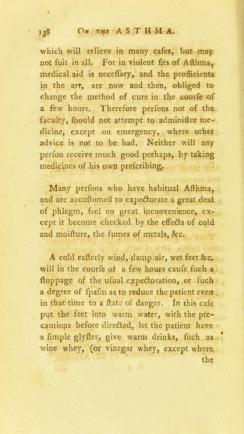 which will relieve in many cafes, but majr not fuit in all. For in violent fjts of Afthma, medical aid is neceffary, and the profficients in the art, are now and then, obliged to change the method of cure in the courfe of a few hours. Therefore perfons not of the faculty, (hould not attempt to adminifter me- dicine, except on emergency, where other advice is npt to be had. Neither will any perfon receive much good perhaps, by taking medicjnes of his own prefcribing. Many perfons who have habitual Afthma, and are accuftomed to expedtorate a great deal of phlegm, feel no great inconvenience, ex- cept it become checked by the effefts of cold and moifture, the fumes of metals, &c. A cold eafterly wind, damp air, wet feet&c. will in the courfe ot a few hours caufe fuch a ftoppage of the ufual expectoration, or fuch ^ a degree of fpafm a? to reduce the patient even., in that time to a Hate of danger. In this cafq pv|t the feet into warm water, with the pre- cautiops before direded, let the patient have a fimple glyfter, give warm drinks, fuch as .* wine whey, (or vinegar whey, except wherei the