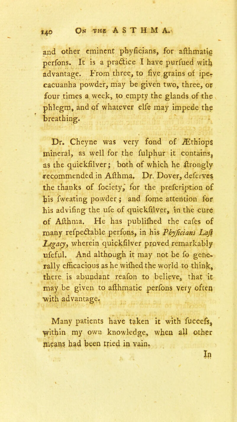 and other eminent phyficians, for afthmati^ perfons. It is a pradice I have purfued witl;^ advantage. From three, to five grains of iper cacuanha powder, may be given two, three, ox four times a week, to empty the glands of the phlegm, and qf whatever elfe may impede the breathing. Dr. Cheyne was very fond of jEthIop$ mineral, as well for the fulphur it contains, as the quickfilver; both of which he ftrongly recommended in Afthma. Pr. Dover, deferves; the thanks of fociety, for the prefcription of ^is fweating powder; and foqie attention for his advifing the ufe of quickfilver, in the cure of Afthma. He has publiflied the cafes of many refpedable perfons, in his Pkyficians Laji laegacy, wherein quickfilver proved remarkably ufeful. And although it may not be fo gene- rally efficacious as he wiftied the world to think, there is abundant reafon to believe, that it may be given to afthmatic perfons very often ^ith advantage. Many patients have taken it with fuccefs, ^ithln my own knowledge, when all other liieans had been tried in vain. In
