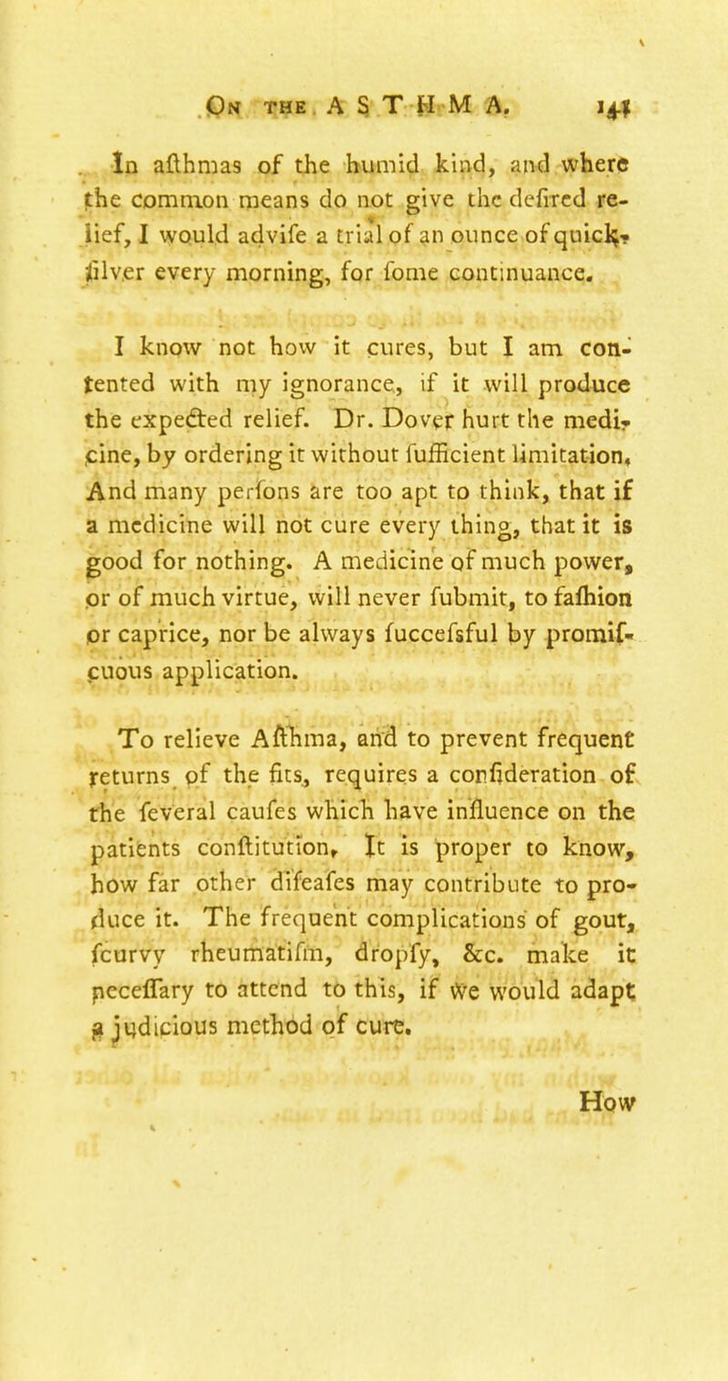 In afthmas of the humid kind, and where jChe common means do not give the defircd re- iief, I would advife a trial of an ounce of quicl^- jSlver every morning, for fome continuance, I know not how it cures, but I am con- tented with my ignorance, if it will produce the expedted relief. Dr. Dover hurt the mediy ,cine, by ordering it without fufEcient limitation, And many perfons are too apt to think, that if a medicine will not cure every thing, that it is good for nothing. A medicine of much power, pr of much virtue, will never fubmit, to fafliion pr caprice, nor be always fuccefsful by promif- puous application. To relieve Afthma, and to prevent frequent returns pf the fits, requires a corfjderation of the feveral caufes which have influence on the patifents conflitutionr It is proper to know, how far other difeafes may contribute to pro- duce it. The frequent complications of gout, fcurvy rheumatifm, dropfy, &c. make it peceflary to attend to this, if Vve would adapt; g judicious method of cure. How